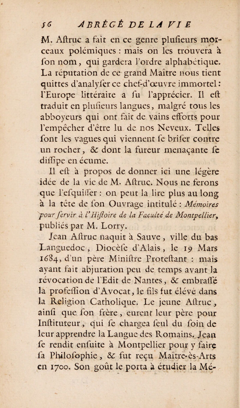 M. Aftruc a fait en ce genre plufieurs mor¬ ceaux polémiques : mais on les trouvera à fon nom, qui gardera l’ordre alphabétique. La réputation de ce grand Maître nous tient quittes d’analyfer ce chef-d’œuvre immortel: l’Europe littéraire a fu l’apprécier. Il eft traduit en plufieurs langues, malgré tous les abboyeurs qui ont fait de vains efforts pour l’empêcher d’être lu de nos Neveux. Telles font les vagues qui viennent fe brifer contre un rocher, ôc dont la fureur menaçante fe diffipe en écume. Il eft à propos de donner ici une légère idée de la vie de M. Aftruc. Nous ne ferons que lefquiifer : on peut la lire plus au long à la tête de fon Ouvrage intitulé : Mémoires 'pour fervir à ïEifioirc de la Faculté de Montpellier, publiés par M. Lorry. Jean Aftruc naquit à Sauve, ville du bas Languedoc , Diocèfe d’Alais, le ip Mars 1684, d’un père Miniftre Proteftant : mais ayant fait abjuration peu de temps avant la révocation de l’Edit de Nantes, &lt;3e embraffé la profeftion d’Avocat, le fils fut élévé dans la Religion Catholique. Le jeune Aftruc , ainfî que fon frère, eurent leur père pour Inftituteur, qui fe chargea feul du foin de leur apprendre la Langue des Romains. Jean fe rendit enfuite à Montpellier pour y faire fa Philofophie, &amp;: fut reçu Maître-ès-Arts en 1700. Son goût le porta à étudier la Me-