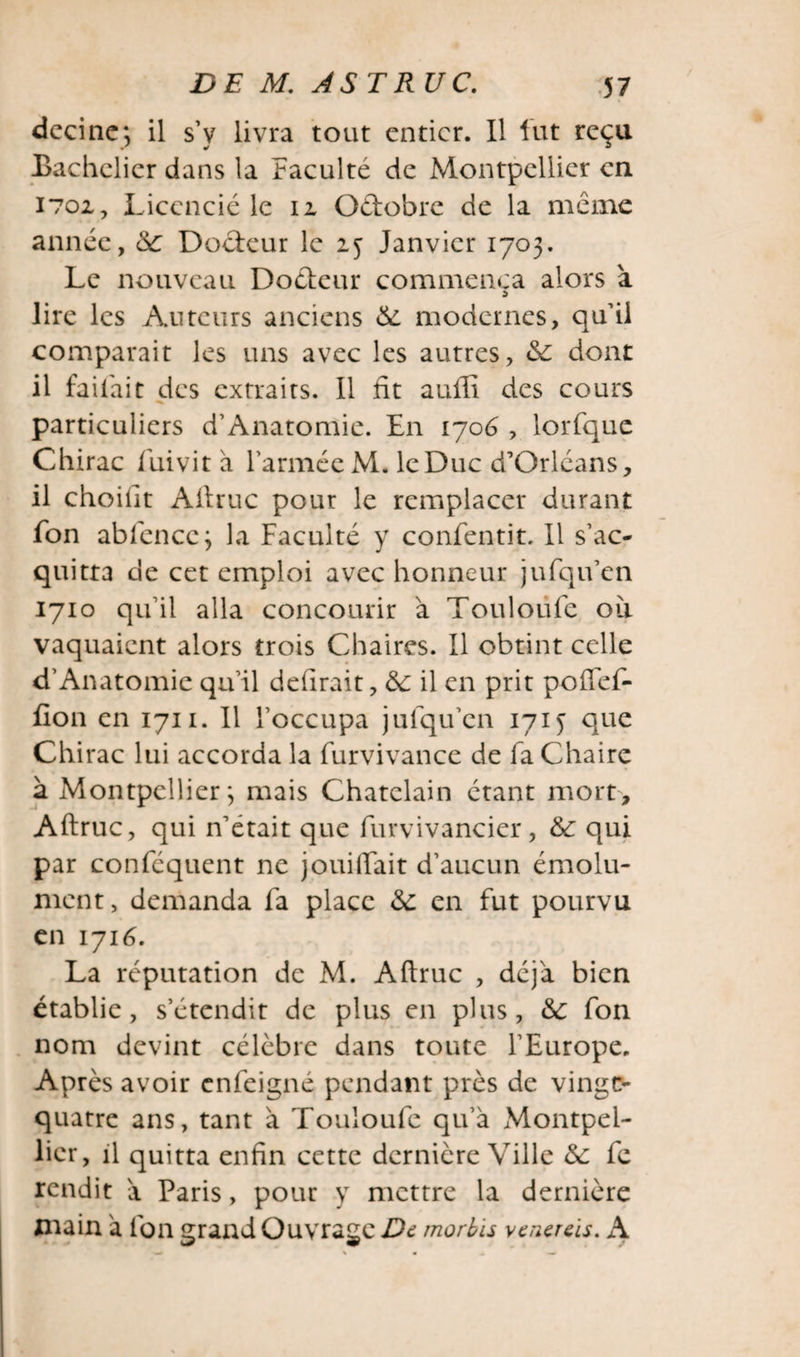 decine; il s’v livra tout entier. Il fut reçu Bachelier dans la faculté de Montpellier en 1702, Licencié le 12 Odobre de la meme année, 6c Docteur le 25 Janvier 1703. Le nouveau Docteur commença alors à lire les Auteurs anciens 6c modernes, qu’ii comparait les uns avec les autres, 6c dont il faifait des extraits. Il fit auffi des cours particuliers d’Anatomie. En 1706 , lorfque Chirac fuivit a l’armée M. le Duc d’Orléans, il choifit Altruc pour le remplacer durant fon abfencc; la Faculté y confentit. Il s’ac¬ quitta de cet emploi avec honneur jufqu’en 1710 qu’il alla concourir à Touloüfe oii vaquaient alors trois Chaires. Il obtint celle d’Anatomie qu’il délirait, 6c il en prit poflef- fion en 1711. Il l’occupa jufqu’en 1715 que Chirac lui accorda la furvivance de fa Chaire à Montpellier; mais Châtelain étant mort, Aftruc, qui n’etait que furvivancier, 6c qui par conféquent ne jouiftait d’aucun émolu¬ ment, demanda fa place 6c en fut pourvu en 1716. La réputation de M. Aftruc , déjà bien établie, s’étendit de plus en plus, 6c fon nom devint célèbre dans toute l’Europe. Après avoir enfeigné pendant près de vinge- quatre ans, tant à Touloufe qu’à Montpel¬ lier, il quitta enfin cette dernière Ville 6c fe rendit à Paris, pour y mettre la dernière main à fon grand Ouvrage De morbïs y e nereis. A