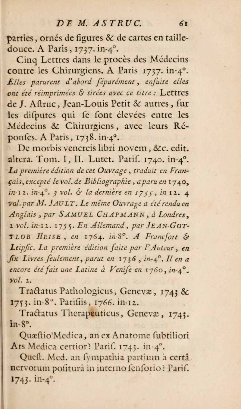 parties, ornés de figures &amp;: de cartes en taille- douce. A Paris, 1737. in-40. Cinq Lettres dans le procès des Médecins contre les Chirurgiens. A Paris 1737. in-40. Elles parurent d’abord féparément, enfuite elles ont été réimprimées &amp; tirées avec ce titre : Lettres de J. Aftruc, Jean-Louis Petit &amp; autres, fur les difputcs qui fe font élevées entre les Médecins &amp;: Chirurgiens, avec leurs Ré- ponfes. A Paris, 1738. in-q®. De morbis venereis libri novem, &amp;:c. edit, altera. Tom. I, IL Lutet. Parif. 1740. in-40. La premiere édition de cet Ouvrage , traduit en Fran~ çais, excepté le vol. de Bibliographie , a paru en 1740, in-11. in-40. g vol. &amp; la dermere en iyy/ , in 12. 4 vcd.par Al. J AU LT. Le meme Ouvrage a été rendu en Anglais j, par Samuel Chapmannj, à Londres, 2 vol. in-12. 1755. En Allemand, par Jean-Got- TLOB Heise , en 1764. i/z-8°. A Francfort &amp; Leipfic. La premiere édition faite par VAuteur, en fix Livres feulement, e/z 1736 , i/z-40. Il en a encore été fait une Latine à Uenife en 1760, in-f*. vol. 2. Traélatus Pathologicus, Genevæ, 1743 &amp; 1753. in-8°. Parifiis, 1766. in-12. Traélatus Therapeuticus, Genevæ, 1743. in-8°. Quæftio'Mcdica, an ex Anatomc fubtiliori Ars Mcdica certior? Parif. 1743. in-40. Quell. Med. an fympathia partium a certa nervorum pofitura in interne fenforio: Tarif. 1743. in-40.