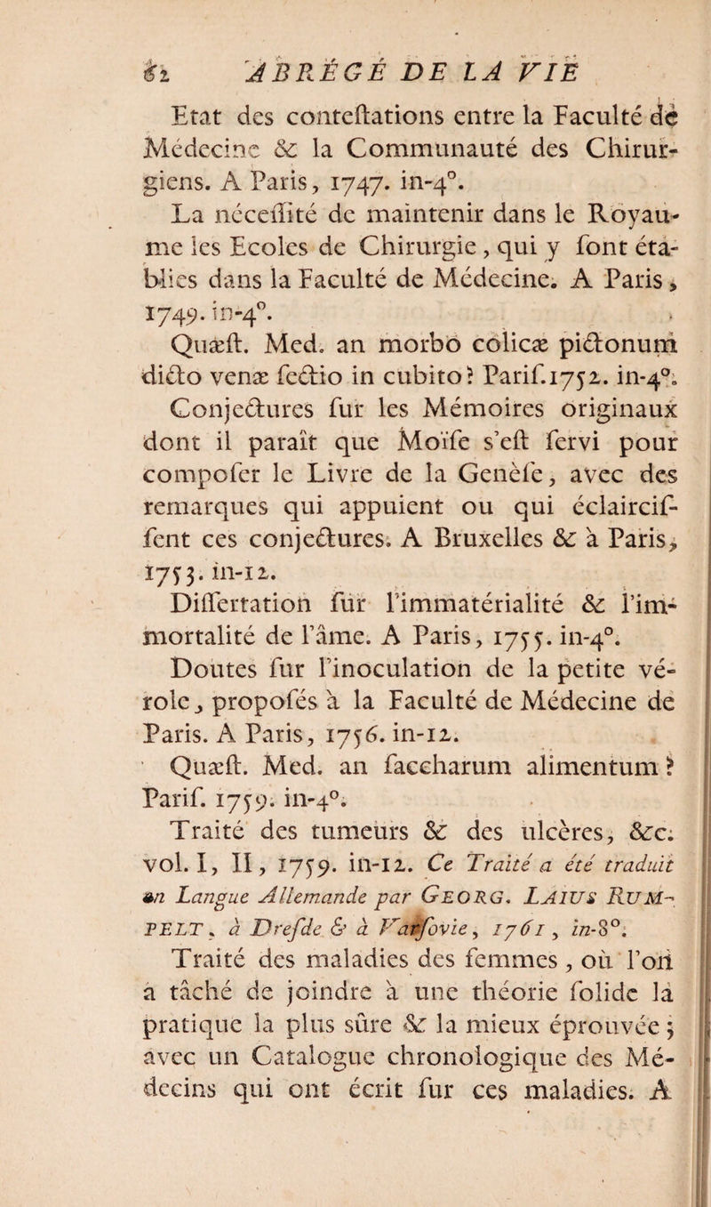 Etat des conteftations entre la Faculté dé Médecine 6c la Communauté des Chirur¬ giens. A Paris, 1747. in-40. La néceffité de maintenir dans le Royau¬ me les Ecoles de Chirurgie , qui y font éta¬ blies dans la Faculté de Médecine. A Paris, 1749. in-40. Quæft. Med, an morbo colicæ piétonum diélo venæ feétio in cubito? Parif.1752. in*4°B Conjectures fur les Mémoires originaux dont il paraît que Moïfe s’eft fervi pour compofer le Livre de la Genèfe, avec des remarques qui appuient ou qui éclaircif- fcnt ces conje&amp;ures. A Bruxelles 6c à Paris* 17^3. in-12,. Differtation fur limmatérialité 6c l’im¬ mortalité de l’âme. A Paris, 1755. in-40. Doutes fur l’inoculation de la petite vé¬ role* propofés à la Faculté de Médecine de Paris. A Paris, 1756. in-iz. • Quæft. Med. an faceharum alimentum ï Parif. 1759. in-40. Traité des tumeurs 6c des ulcères, 6ca vol. I, II, Î7J9. in-I2. Ce Traité a été traduit sn Langue Allemande par Georg. Laïus Rum~&gt;. PELT, à Drefde &amp; à Farfovie, lyâi, z/2-80. Traité des maladies des femmes , où Fort a tâché de joindre à une théorie folidc la pratique la plus sûre 6c la mieux éprouvée ; avec un Catalogue chronologique des Mé- * decins qui ont écrit fur ces maladies. À