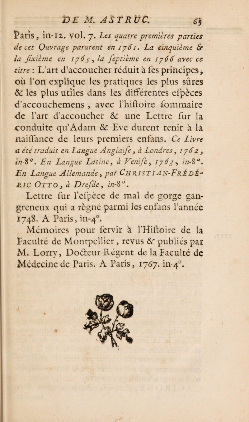 Faris , ill-II. vol. 7. Les quatre premières parties de cet Ouvrage parurent en 1761. La cinquième &amp; la jixième en 176y, la feptième en 1766 avec ce titre : L’art d’accoucher réduit à fes principes, ou I on explique les pratiques les plus sûres &amp;: les plus utiles dans les différentes efpèces d’accouchemens , avec i’hiftoire fommaire de l’art d’accoucher &amp;: une Lettre fur la conduite qu Adam &amp;: Eve durent tenir a la naiffance de leurs premiers enfans. Ce Livre a été traduit en Langue Angla'ife , à Londres, 1762 , i/2-8v. En Langue Latine, a Venife, 176g i/2-8a. En Langue Allemande, par Christ ian-FrÉde- HIC Otto j, à Drefde, i/z-8°. Lettre fur fcfpèce de mal de gorge gan¬ greneux qui a régné parmi les enfans l’année 1748. A Paris, in-40. Mémoires pour fervir à l’Hiftoire de la Faculté de Montpellier, revus &amp; publiés par M. Lorry, Dodcur Régent de la Faculté de Médecine de Paris. A Paris, 1767. in 40.