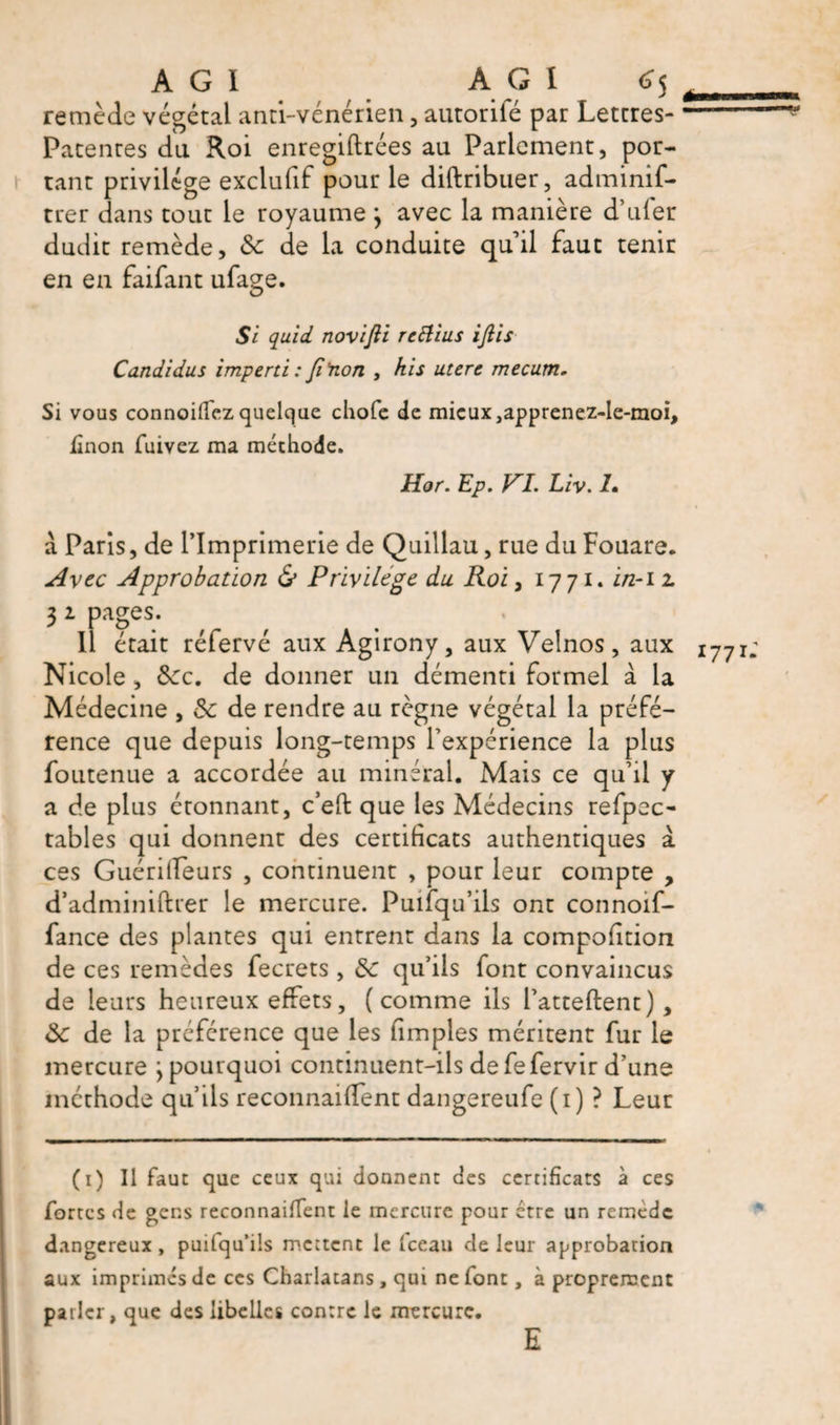 À G 1 AGI 6% ^ remède végétal anti-vénérien, autorité par Lettres-- Patentes du Roi enregiftrées au Parlement, por¬ tant privilège exclufif pour le diftribuer, adminif- trer dans tout le royaume } avec la manière d’Liter dudit remède, &amp; de la conduite quil faut tenir en en faifant ufage. Si quid novifti rcElius iflis Candidus imperti : fi'non , hi s uterc mecutn. Si vous connoiffez quelque chofe de mieux japprenez-le-moi, iinon fuivez ma méthode. Hor. EP. FL Liv. I. à Paris, de l’Imprimerie de Quillau, rue du Fouare. Avec Approbation &amp; Privilege du Roi, 17 71. i/z-12. 3 1 pages. Il était réfervé aux Agirony, aux Velnos, aux i77 Nicole, Sec. de donner un démenti formel à la Médecine , de de rendre au règne végétai la préfé¬ rence que depuis long-temps l’expérience la plus foutenue a accordée au minéral. Mais ce qu’il y a de plus étonnant, c’eft que les Médecins refpec- tables qui donnent des certificats authentiques à ces Guériifeurs , continuent , pour leur compte , d’adminiftrer le mercure. Puifqu’ils ont connoif- fance des plantes qui entrent dans la compofition de ces remèdes fecrets , de qu’ils font convaincus de leurs heureux effets, (comme ils l’atteftent), de de la préférence que les (impies méritent fur le mercure j pourquoi continuent-ils de fefervir d’une méthode qu’ils reconnaident dangereufe (1) ? Leur (1) Il faut que ceux qui donnent des certificats à ces fortes de gens reconnaifïent le mercure pour être un remède dangereux, puilqu’ils mettent le Iceau de leur approbation aux imprimés de ces Charlatans, qui ne font, à proprement parler, que des libelles contre le mercure. E