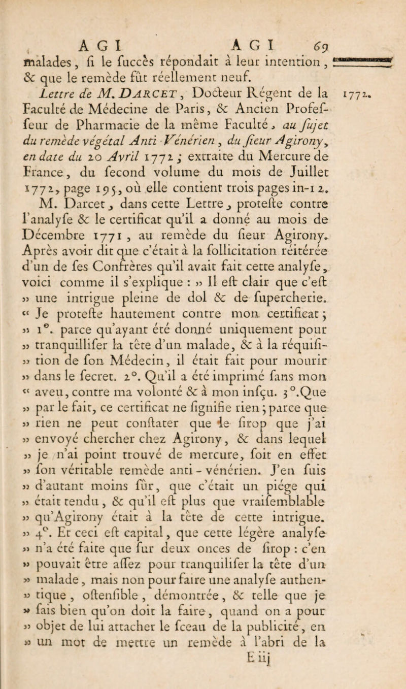 malades, fi le fuccès répondait à leur intention, Sc que le remède fut réellement neuf. Faculté de Médecine de Paris, Sc Ancien Profef- feur de Pharmacie de la même Faculté au fujet du remède végétal And Vénérien , du Jieur Agirony y en date du 20 Avril 1772; extraite du Mercure de France, du fécond volume du mois de Juillet 1772, page 195,011 elle contient trois pagesin-12. M. Darcet &gt; dans cette Lettre protefte contre l anaJyfe Sc le certificat qu’il a donné au mois de Décembre 1771 , au remède du fieur Agirony. Après avoir dit que c’était à la follicitation réitérée d’un de fes Confrères qu’il avait fait cette analyfe, voici comme il s’explique : » Il eft clair que c’eft ?j une intrigue pleine de dol Sc de fupercherie. « Je protefte hautement contre mon certificat \ si i°. parce qu’ayant été donné uniquement pour 33 tranquillifer la tête d’un malade, &amp; à la réquifi- 3? tion de fon Médecin, il était fait pour mourir 33 dans le fecret. 20. Qu’il a été imprimé fans mon « aveu, contre ma volonté Sc à mon infçu. 3 °.Que 33 par le fait, ce certificat ne lignifie rien ; parce que 33 rien ne peut conflater que 4e firop que j’ai 33 envoyé chercher chez Agirony, Sc dans lequel 33 je n’ai point trouvé de mercure, foit en effet 33 fon véritable remède anti - vénérien. J’en fuis 33 d’autant moins fur, que c’était un piège qui 33 était tendu, Sc qu’il eft plus que vraifembiable 33 qu’Agirony était à la tête de cette intrigue. 33 40. Et ceci eft capital, que cette légère analyfe 3&gt; n’a été faite que fur deux onces de firop : c’en &gt;3 pouvait être affez pour tranquilifer la tête d’un &gt;3 malade, mais non pour faire une analyfe authen- 33 tique , oftenlible , démontrée, Sc telle que je » fais bien qu’on doit la faire, quand on a pour 33 objet de lui attacher le fceau de la publicité, en » un mot de mettre un remède a l’abri de la