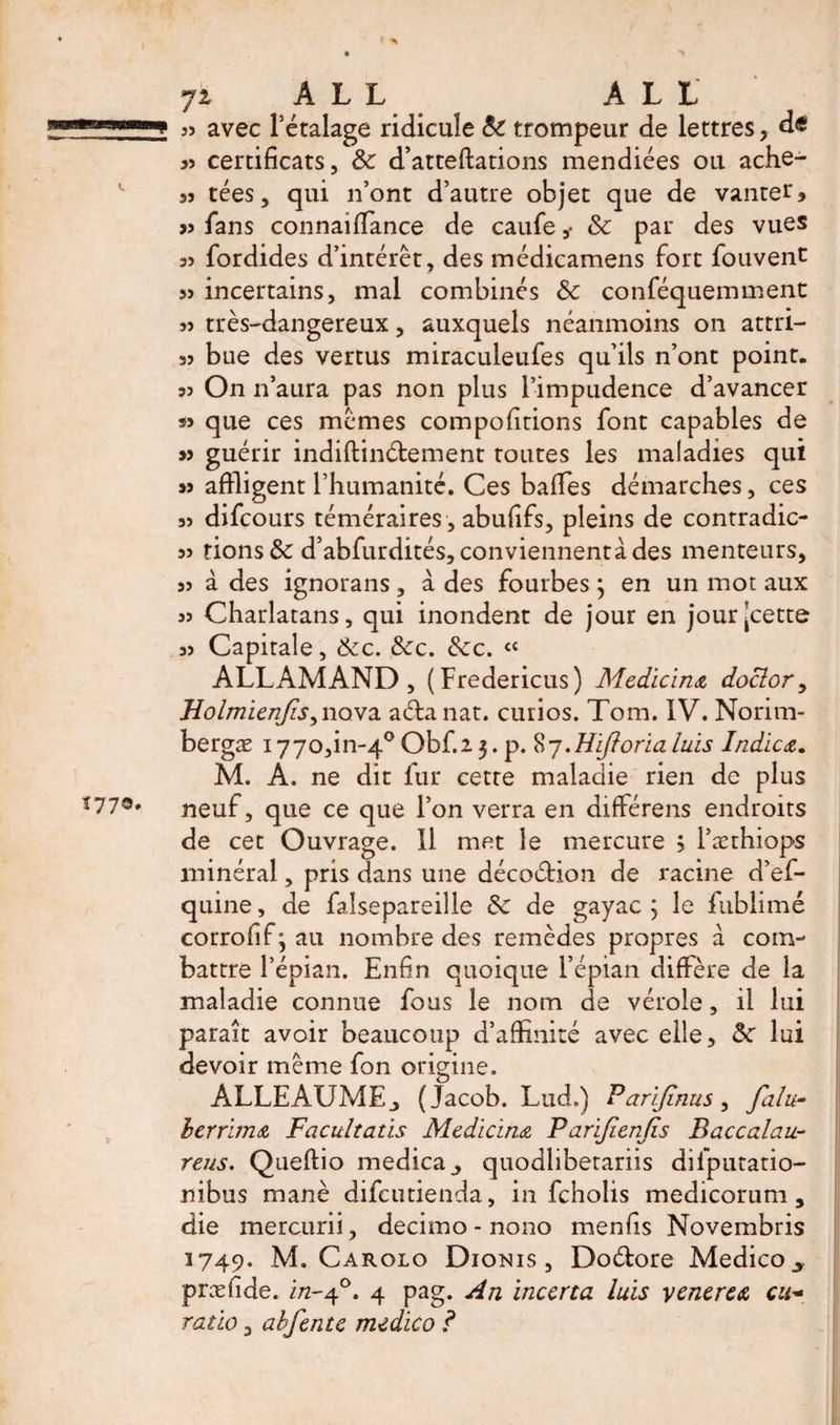 55 avec l’étalage ridicule &amp; trompeur de lettres, de &gt;5 certificats, &amp; d’atteftations mendiées ou ache- 35 tées, qui n’ont d’autre objet que de vanter, &gt;5 fans connaiffance de caufe&amp; par des vues 3&gt; fordides d’intérêt, des médicamens fort foiivent &gt;5 incertains, mal combinés &amp; conféquemment » très-dangereux, auxquels néanmoins on attri- 33 bue des vertus miraculeufes qu’ils n’ont point. 35 On n’aura pas non plus l’impudence d’avancer » que ces mêmes compofitions font capables de guérir indiftinétement toutes les maladies qui s» affligent l’humanité. Ces baffes démarches, ces 33 difcours téméraires , abufifs, pleins de contradic- 3&gt; fions &amp; d’abfurdités, conviennent à des menteurs, 33 à des ignorans, à des fourbes ; en un mot aux 33 Charlatans, qui inondent de jour en jour'cette 33 Capitale, &amp;c. &amp;c. &amp;c. « ALLAMAND, (Fredericus) Medicina doclor, HoImienjis, nova aéfanat. curios. Tom. IV. Norim- bergæ 177o,in-4° Obf.i 3. p. 8 j.Hiftoria luis Indicœ. M. A. ne dit fur cette maladie rien de plus neuf, que ce que l’on verra en différens endroits de cet Ouvrage. Il met le mercure &gt; l’æthiops minéral, pris dans une décoétion de racine d’ef- quine, de falsepareille &amp; de gayac ; le fublimé corrofif^au nombre des remèdes propres à com¬ battre l’épian. Enfin quoique l’épian diffère de la maladie connue fous le nom de vérole, il lui paraît avoir beaucoup d’affinité avec elle, &amp;c lui devoir même fon origine. ALLEAUMEj (Jacob. Lud.) Parijïnus, falu- berrbna Facultatis Medicine Parijicnfïs Baccalau- reus. Queflio medica^ quodhbetariis difputatio- nibus manè difcutienda, in fcholis medicorum , die mercurii, decimo - nono menfis Novembris 1749. M. Carolo Dionis , Doétore Medico y præfide. in-40. 4 pag. An incerta luis venerea cu~ ratio 3 abfente medico ?