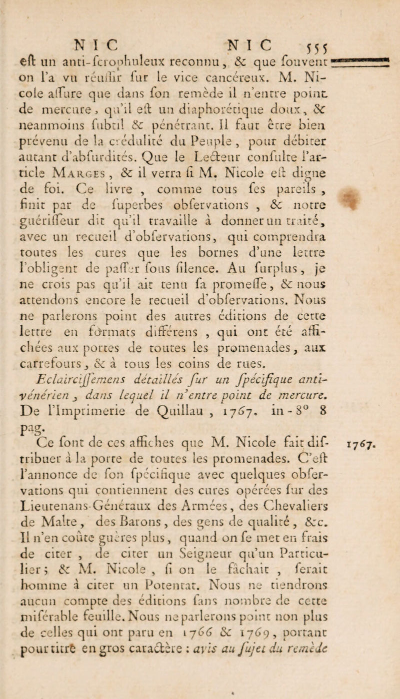 eft un anti-fcrophuleux reconnu, &amp; que fouvent on l’a vu réunir fur le vice cancéreux. M. Ni¬ cole allure que dans ion remède il neutre point de mercure, qu’il eld un diaphorétique doux, Sc neanmoins fubtil pénétrant, il faut être bien prévenu de la crédulité du Peuple , pour débiter autant d’abfurdités. Que le Lecteur confulte l’ar¬ ticle Marges , &amp; il verra li M. Nicole efb digue de foi. Ce livre , comme tous fes pareils , fuit par de fuperbes obfervarions , &amp; notre guéri (Leur dit qu’il travaille à donner un traité, avec un recueil d’obfervations, qui comprendra toutes les cures que les bornes d’une lettre l'obligent de paffrr fous hlence. Au furplus, je ne crois pas qu’il ait tenu fa promeiïe, &amp; nous attendons encore le recueil d’obfervations. Nous ne parlerons point des autres éditions de cette lettre en formats différens , qui ont été affi¬ chées aux portes de toutes les promenades, aux carrefours y &amp; à tous les coins de rues. Eclairci]}em.cns détaillés fur un fpécïfique anti¬ vénérien j dans lequel II n entre point de mercure. De l’Imprimerie de Quillau , 1767. in - 8° 8 pag. Ce font de ces affiches que M. Nicole fait dif- 1767. tribuer a la porte de toutes les promenades. C’eft l’annonce de fon fpccihque avec quelques obfer- vations qui contiennent des cures opérées fur des Lieutenans-Généraux des Armées, des Chevaliers de Malte , des Barons , des gens de qualité , &amp;cc. Il n’en coûte guères plus, quand on fe met en frais de citer , de citer un Seigneur qu’un Particu¬ lier; &amp;: M. Nicole , h on le fâchait , ferait homme à citer un Potentat. Nous ne tiendrons aucun compte des éditions fans nombre de cette miférable feuille. Nous ne parlerons point non plus de celles qui ont paru en 1766 &amp; 1769, portant pourtitrfc en gros caractère : avis au fujetdu remède