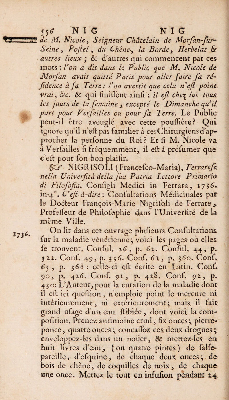 556 NIG NIG de M. Nicole, Seigneur Châtelain de Morfan-fur~ Seine, Pojlel, du Chêne-, Az Borde, Herbelat & autres lieux ; 8c d’autres qui commencent par ces mots : Bon a dit dans le Public que Mm Nicole de JMorfan avait quitté Paris pour aller faire fa ré- fidence à fa Terre : Bon avertit que cela n efl point vrai, &c. 8c qui fimilenc ainii : il eft che% lui tous les jours de la femaine > excepté le Dimanche quit part pour Verfailles ou pour fa Terre. Le Public peut-il être aveuglé avec cette pouflière? Qui ignore qu’il n’eft pas familier à cesChimrgiensd’ap¬ procher la perfonne du Roi ? Et fi M. Nicole va à Verfailles fi fréquemment, il eft à préfumer que c’eft pour fon bon plaifir. l'BT N1GR1SOL1 ( Franeefco-Maria), Ferrarefe nella Univerfità della fua P atria Lettore Primario. di F il of of a. Configli Medici in Ferrara, 173^^ in-40. C' ef-à-dire: Confultations Médicinales paf îe Docteur François-Marie Niçmfoli de Ferrare > Profeffeur de Philofophie dans l’Univerfité de la même Ville. On lit dans cet ouvrage plufieurs Confultations fur la maladie vénérienne; voici les pages où elles fe trouvent. Conful. 16 , p. 61. ConfuL 44, p. 322. Conf. 49, p. 336; Conf. 61, p. 360. Conf. 65 , p. 368 : celle-ci eft écrire en Latin. Conf. 90, p. 426. Conf. 91, p. 42S. Conf. 92, p. 430: L’Auteur, pour la curation de la maladie dont il eft ici queftion , n emploie point le mercure ni intérieurement, ni extérieurement; mais il fair grand ufage d’un eau ftibiée , dont voici la com- pofition. Prenez antimoine crud, fix onces ; pierre- ponce, quatre onces ; concalfez ces deux drogues * enveloppez-les dans un noiiet, 8c mettez-ies en huit livres d’eau, (ou quatre pintes) de falfe- pareille, d’efquine, de chaque deux onces; de bois de chêne, de coquilles de noix, de chaque une once. Mettez le tout eninfulion pendant 24.