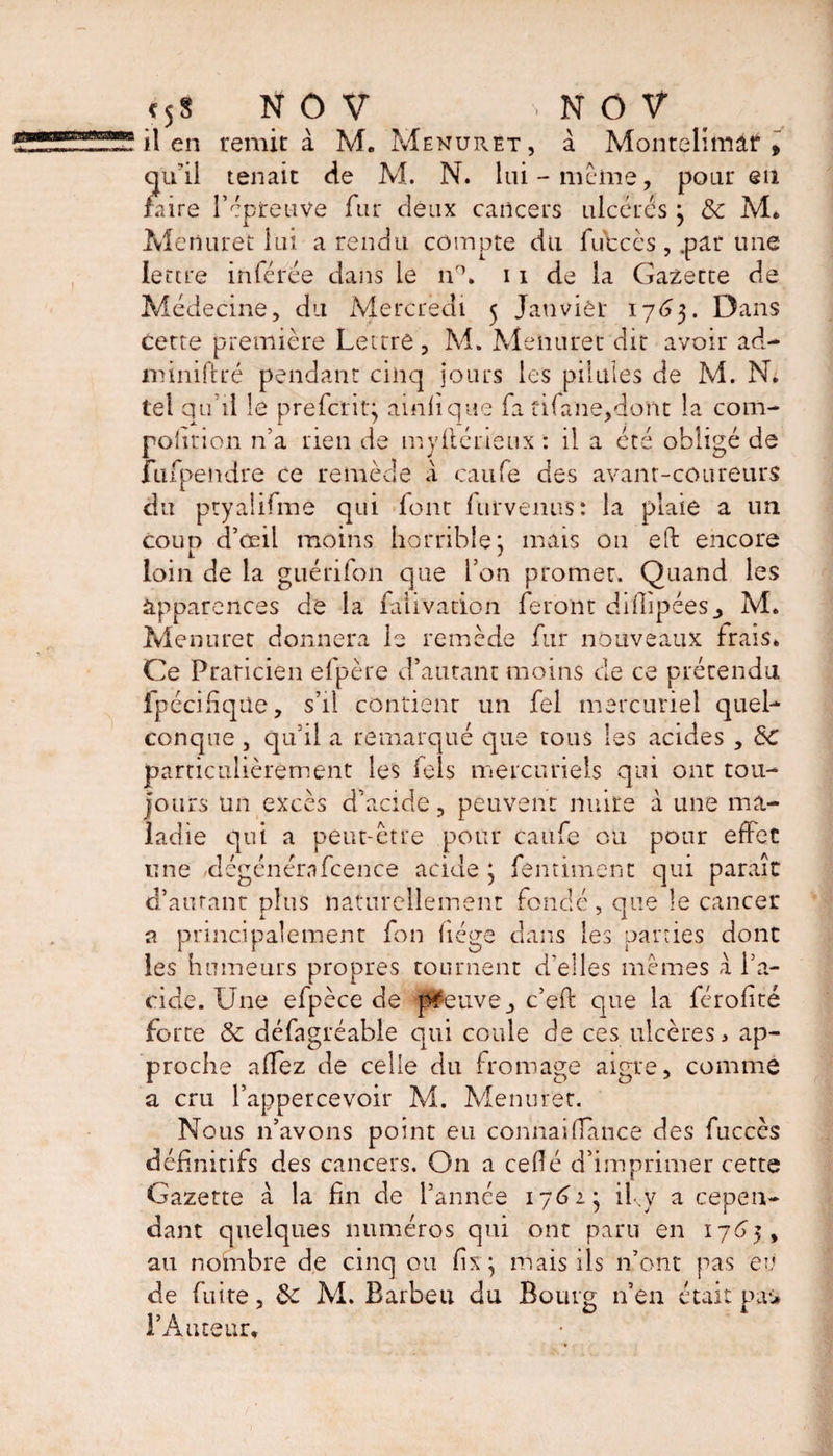il en remit à M, Menuret, à Montelimâf , qu’il tenait de M. N. lui-même, pour eu faire l’épreuve fur deux cancers ulcérés 3 &amp; M» Menuret lui a rendu compte du fu'ccès, .par une lettre inférée dans le iv\ 11 de la Gazette de Médecine, du Mercredi 5 Janvier 1763. Dans cette première Lettre, M. Menuret dit avoir ad- miniftré pendant cinq jours les pilules de M. N. tel qu’il le prefer it} ainlique fa tifane/Jont la corn- pohrion n’a rien de mystérieux : il a été obligé de fufpendre ce remède a caufe des avant-coureurs du ptyalifmé qui font furvemis: la plaie a un coup d’œil moins horrible 3 mais on eft encore loin de la guérifon que l’on promet. Quand les apparences de la falivacion feront difiipéesM. Menuret donnera le remède fur nouveaux Irais» Ce Praticien efpère d’autant moins cle ce prétendu fpécifique, s’il contient un fel mercuriel quel¬ conque , qu’il a remarqué que tous les acides , Sc particulièrement les fels mercuriels qui ont tou¬ jours un excès d’acide, peuvent nuire à une ma¬ ladie qui a peut-être pour caufe eu pour effet une -dégénérafcence acide 3 fentimënt qui paraît d’autant plus naturellement fondé , que le cancer a principalement fon liège dans les parties dont les humeurs propres tournent d'elles mêmes a l’a¬ cide. Une efpèce de preuve, c’eft que la férofité forte &amp; défagréable qui coule de ces ulcères > ap¬ proche allez de celle du fromage aigre, comme a cru l’appercevoir M. Menuret. Nous n’avons point eu connai(lance des fucccs définitifs des cancers. On a cefié d’imprimer cette Gazette à la fin de l’année 176-2.3 il y a cepen¬ dant quelques numéros qui ont paru en 1765, au nombre de cinq ou fix 3 mais ils 11’ont pas eu de fuite, de M. Barbeu du Bourg n’en était pai* l’Auteur,
