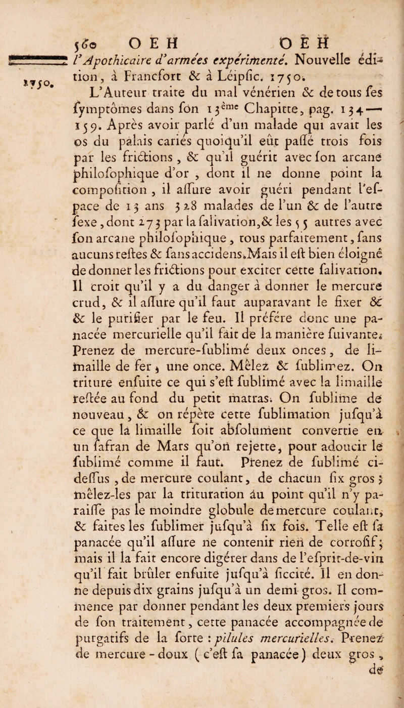 ly Apothicaire d'armées expérimenté. Nouvelle édi¬ tion, à Francfort ôc à Léipfic, 1750. L’Auteur traite du mal vénérien ôc detousfes fymptômes dans fon i$èmc Chapitre, pag. 134 — 159. Après avoir parié d’un malade qui avait les os du palais cariés quoiqu’il eut padé trois fois par les friétions, ôc qu’il guérit avec fon arcane philofophique d’or , dont il ne donne point la compofition , il alfure avoir guéri pendant Pef- pace de 13 ans 32.8 malades de l’un ôc de l’autre ïexe, dont 273 par lafalivation,&amp; les ^ 5 autres avec fon arcane philofophique , tous parfaitement, fans aucuns reftes ôc fansaccidens.Mais il eft bien éloigné de donner les friétions pour exciter cette falivation. Il croit qu’il y a du danger à donner le mercure crud, ôc il allure qu’il faut auparavant le fixer ÔC Ôc le purifier par le feu. Il préféré donc une pa¬ nacée mercurielle qu’il fait de la manière fuivante^ Prenez de mercure-fublimé deux onces, de li¬ maille de fer * une once. Mêlez ôc fublirrez. On triture enfuite ce qui s’eft fublimé avec la limaille refitée au fond du petit matras; On fublimé de nouveau, ôc on répète cette fublimation jufqu’à ce que la limaille foit abfolument convertie en tin lafran de Mars qu’on rejette, pour adoucir le fublimé comme il faut* Prenez de fublimé ci- deflfus ,de mercure coulant, de chacun fix gros 3 mêlez-les par la trituration âu point qu’il n’y pa- raifte pas le moindre globule de mercure coulant, ôc faites les fublimer jufqu’à fix fois. Telle eft fa panacée qu’il afture ne contenir rien de corrofif ÿ mais il la fait encore digérer dans de l’efprit-de-vin qu’il fait brûler enfuite jufqu’à ficcité. Il en don¬ ne depuis dix grains jufqu’à un demi gros. Il com¬ mence par donner pendant les deux premiers jours de fon traitement, cette panacée accompagnée de purgatifs de la forte : pilules mercurielles. Prenez' de mercure-doux ( c’eft fa panacée) deux gros.