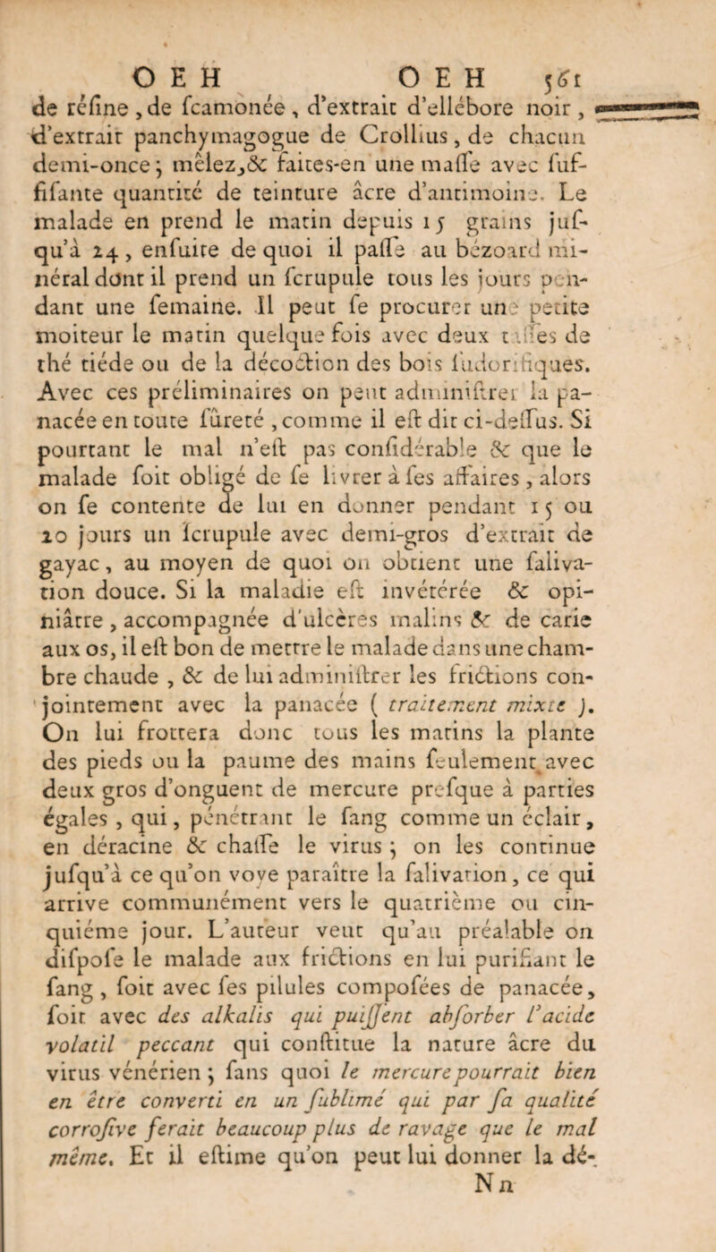 de réfine ,de fcamànée , d'extrait d’ellébore noir , d’extrair panchymagogue de Crollius, de chacun demi-once} mêlez_,&amp; faites-en une malfe avec fuf- fifante quantité de teinture âcre d’antimoine. Le malade en prend le matin depuis 15 grains juf- qu’à 14 , enfuire de quoi il pafie au bézoard mi¬ néral dont il prend un fcrupule tous les jours pen¬ dant une femaine. Il peut fe procurer un petite moiteur le matin quelquefois avec deux unes de thé tiède ou de la décoction des bois ludor-tiques. Avec ces préliminaires on peut adminidrer la pa¬ nacée en toute iureté , comme il eft dit ci-delTus. Si pourtant le mal n’eft pas confidéra'oîe &amp; que le malade foit obligé de fe livrer à fes affaires, alors on fe contente de lui en donner pendant 15 ou 10 jours un ïcrupuie avec demi-gros d’extrait de gayac, au moyen de quoi on obtient une faliva- tion douce. Si la maladie eft invétérée &amp; opi¬ niâtre , accompagnée d'ulcères malins &amp; de carie aux os, il eft bon de mettre le malade dans une cham¬ bre chaude , &amp; de lui adminiftrer les fndfcions con¬ jointement avec la panacée ( traitement mixte ). On lui frottera donc tous les marins la plante des pieds ou la paume des mains feulement avec deux gros d’onguent de mercure prefque à parties égales , qui, pénétrant le fang comme un éclair, en déracine &amp; châtie le virus } on les continue jufqu’à ce qu’on voye paraître la falivarion, ce qui arrive communément vers le quatrième ou cin¬ quième jour. L’auteur veut qu’au préalable on difpofe le malade aux frictions en lui purifiant le fang , foit avec fes pilules compofées de panacée, foir avec des alkalis qui pui/Jent abforber l3 acide volatil peccant qui conftitue la nature âcre du virus vénérien j fans quoi le mercure pourrait bien en être converti en un fublimé qui par fa qualité corrofive ferait beaucoup plus de ravage que le mal même. Et il eftime qu’on peut lui donner la dé- Na