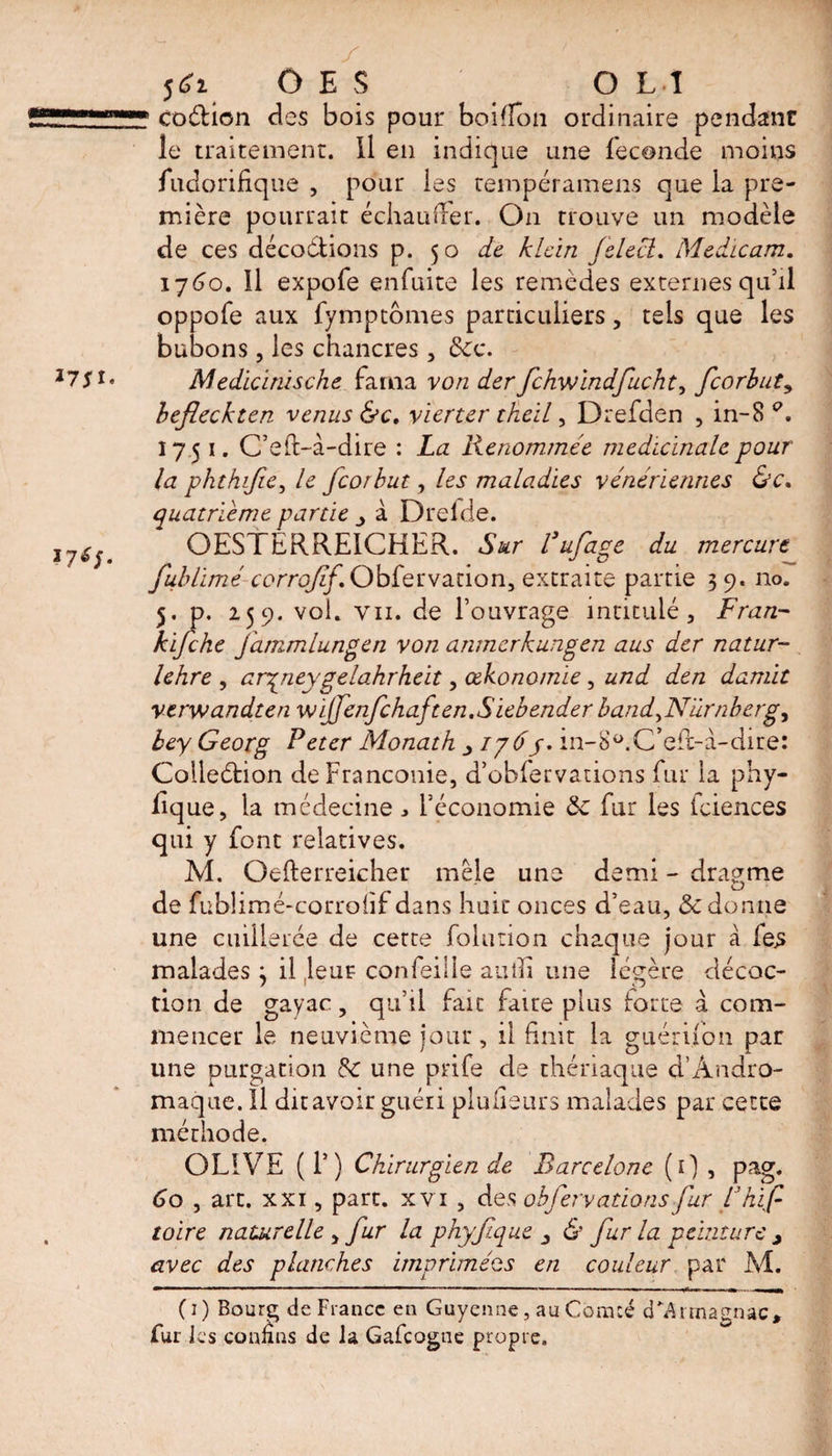codion des bois pour boifion ordinaire pendant le traitement. Il en indique une fécondé moins fudorifique , pour les tempéramens que la pre¬ mière pourrait échauffer. On trouve un modèle de ces décoctions p. 50 de hLcïn felect » Medicam. 1760. Il expofe enfuite les remèdes externes qu’il oppofe aux fympcômes particuliers, tels que les bubons, les chancres , Sec. Medicimsche farna von der fchwindfucht, fcorbuty befleckten venus &amp;c, vierter theil, Drefden , in-8 A 1751. C’eft-à-dire : La Renommée médicinale pour la phthifie, le feorbut, les maladies vénériennes &amp;c. quatrième partie _> à Drelde. OESTERREICHER. Sur Pufage du mercure Jublimé corroJif.Ohfetva.tion, extraite partie 3 9. no. 5. p. 259. vol. vu. de l’ouvrage intitulé, Fran- kifehe fammlungen von anmerkungen aus der natur- lehre , ar^neygelahrheit, œkono/nie, und den damit verwandten wijfenfchaften.Siebender band^N'ûrnbergy bey Georg Peter Monath 1765. in-8ü.C>efc-à-dire: Colledion deFranconie, d’obfervations fur la phy- lique, la médecine , l’économie Sc fur les Iciences qui y font relatives. M. Oefterreicher mêle une demi - dragme de fublimé-corroiif dans huit onces d’eau, Sc donne une cuillerée de cette folution chaque jour à fes malades} il leur confeille autîi une légère décoc¬ tion de gayac, qu’il fait faire plus toute à com¬ mencer le neuvième jour, il finit la guérifon par une purgation Sc une prife de thériaque d’Ândro- maque. Il dit avoir guéri plufieurs malades par cette méthode. OLIVE (T) Chirurgien de Barcelone (1) , pag. 60 , art. xxi, part, xvi , des obfervations fur fhif toire naturelle , fur la phyfque &amp; fur la peinture > avec des planches imprimées en couleur par M. (1) Bourg de France en Guyenne, au Comté d*Armagnac» fur les connus de la Gafcogne propre.