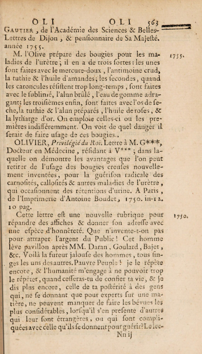 ' OL Î O L I jtf) Gautier de T Académie des Sciences &amp; Belles-- Lettres de Dijon de penfionnaire de Sa Majefté. année 1755. M. l’Olive prépare des bougies pour les ma¬ ladies de l’urètre ; il en a de trois fortes : les unes font faites avec le mercure-doux , l’antimoine crud, la tutiiie de l’huile d’amandes j les fécondés, quand les caroncules réliftent trop long-temps , font faites avec leiublimé, l’alun brûlé , l’eau de gomme adra- gantj les troifièmes enfin, font faites avec l’os de fe- che,fa tuthie &amp;e l’alun préparés , l’hude derofes, de la lydiarge d’or. On emploie celles-ci ou les pre¬ mières indifféremment. On voit de quel danger 1L ferait de faire ulage de ces bougies.» Docteur en Médecine , réfidant à V*** } dans la¬ quelle on démontre les avantages que l’on peut retirer de l’ufaee des bournes creufes nouvelle- o O la guérifon radicale des ment inventées pour carnofités, callofités de autres maladies de l’urètre , qui occafionnent des rétentions d’urine. A Paris , de l’Imprimerie d’Antoine Eoudetj 1750011-12.. î o Pag- Cette lettre effc une nouvelle rubrique pour répandre des affiches de donner fon adrelfe avec une efpèce d’honnêteté. Que n’invente-t-oil pas pour attraper l’argent du Public! Cet homme lève pavillon après MM. Daran , Goulard , Bajet * dec. Voilà la fureur jaloufe des hommes, tous lin¬ ges les uns des autres. Pauvre Peuple 1 je le répète encore, de l’humanité m’engage à ne pouvoir trop le répéter,quandcefferas-tu de confier ta vie, de je dis plus encore, celle de ta pofférité à des gens qui, ne fe donnant que pour experts fur une ma¬ tière, ne peuvent manquer de faire les bévues lés plus confidérables, lorfqu’il s’en prefente d’autred qui . bur font étrangères , ou qui font compi- quées avec celle qu’ils fe donnent pour guérirrLe icc- Nn ij *75P