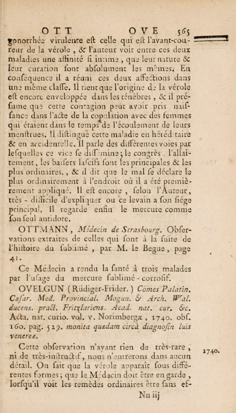 gonorrhée virulente ed celle qui ed l’avant-cou- reur de ia vérole , 8e l’auteur voit entre ces deux maladies une affinité il intime , que leur nature 8c leur curation l'ont abfolument les nrunes; En conféquence il a réuni ces deux affections dans une même claffie. 11 tient que l’origine de la vérole ed encore enveloppée dans les ténèbres , de il pré¬ fume que cette contagion peut avoir pris îmf- fance dans l’aéle de la copulation avec des femmes qui étaient dans le temps de l’écoulement de leurs mendrues. U diftingue cette ma’adie en héréd taire 8c en accidentelle. 11 parle des différentes voies par lefquelles ce vice fe dilf 'cnine j le congrès l’allai- tement, les baifers lafeifs font les principales 8c les plus ordinaires. , &amp; il dit que le mal fe déclare le plus ordinairement a l’endroit où il a cté premiè¬ rement appliqué. Il ed encore , félon l’Auteur, très - difficile d’expliquer ou ce levain a fon liège principal. Il regarde enfin le mercure comme fon feul antidote. OTTMANN, Médecin de Strasbourg. Obfer- vations extraites de celles qui font à la fuite de l’hidoire du fubiimé , par M. le Begue , page 41. Ce Médecin a rendu la fanté a trois malades par l’ufage du mercure fubiimé - corrofif. OVELGUN ( Rüdiger-Frider. ) Comes Palatin. Cœjar. Med. Provincial. Mogun. &amp; Arch. Wal. ducens. pracl. Fr'u^laricns. Acad. nat. cur. &amp;c. Acta. nat. curio, val. v. Norimbergæ , 1740. obf. 1 60. pag. 52p. monita qu<zdam circa diagnofin luis venerea. Cette obfervanon n’ayant rien de très-rare , ni de très-mdruvdif, nous n’entrerons dans aucun détail. On fait que la vérole apparaîc fous diffé¬ rentes formes ; que le M idecin doit être en garde , lorfqu’il voit les remèdes ordinaires être fans e If-