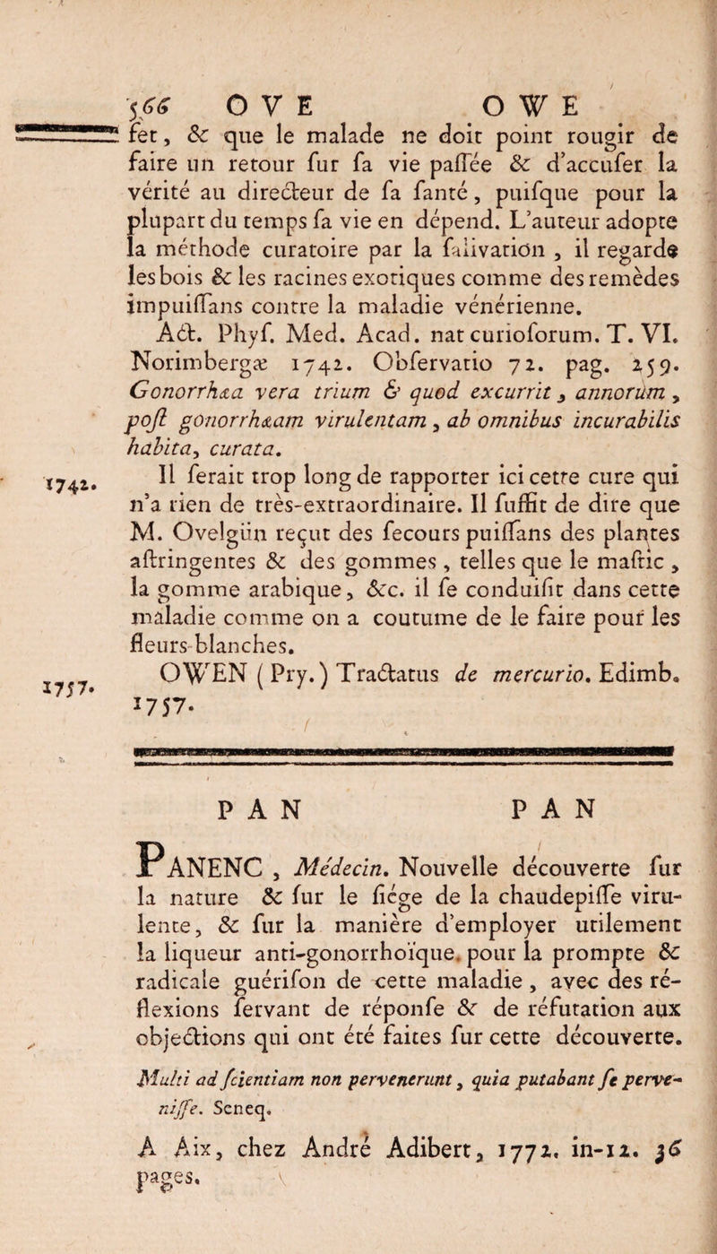 fet, Sc que le malade ne doit point rougir de faire un retour fur fa vie pafTée Sc d’accufer la vérité au directeur de fa fanté, puifque pour la plupart du temps fa vie en dépend. L’auteur adopte la méthode curatoire par la faiivation , il regarde les bois Sc les racines exotiques comme des remèdes impuiffans contre la maladie vénérienne. Aét. Phyf. Med. Acad, nat curioforum. T. VI. Norimbergæ 1742. Obfervatio 72. pag. 259. Gonorrhœa y era trïum &amp; quod excurrit 3 annorüm > pojl gonorrh&amp;am virulent am , ab omnibus incurabilis habita, curata. Il ferait trop long de rapporter icicetre cure qui n’a rien de très-extraordinaire. Il fuffit de dire que M. Ovelgün reçut des fecours puiflans des plantes aftringentes Sc des gommes, telles que le mafnc , la gomme arabique. Sec. il fe conduisit dans cette maladie comme on a coutume de le faire pouf les fleurs blanches. OWEN ( Pry.) Traétatus de mercurio. Edimb. *757- ( PAN PAN Panenc , Médecin. Nouvelle découverte fur la nature Sc fur le flége de la chaudepifle viru¬ lente, Sc fur la manière d’employer utilement la liqueur anti-gonorrhoïque. pour la prompte Sc radicale guérifon de cette maladie, avec des ré¬ flexions fervant de réponfe Sc de réfutation aux objections qui ont été faites fur cette découverte. Multi ad fcUntiam non pervenerant, quia putabant fc perve- nijfe. Seneq. A Aix, chez André Adibert, 1772.. in-iz. 36 pages.