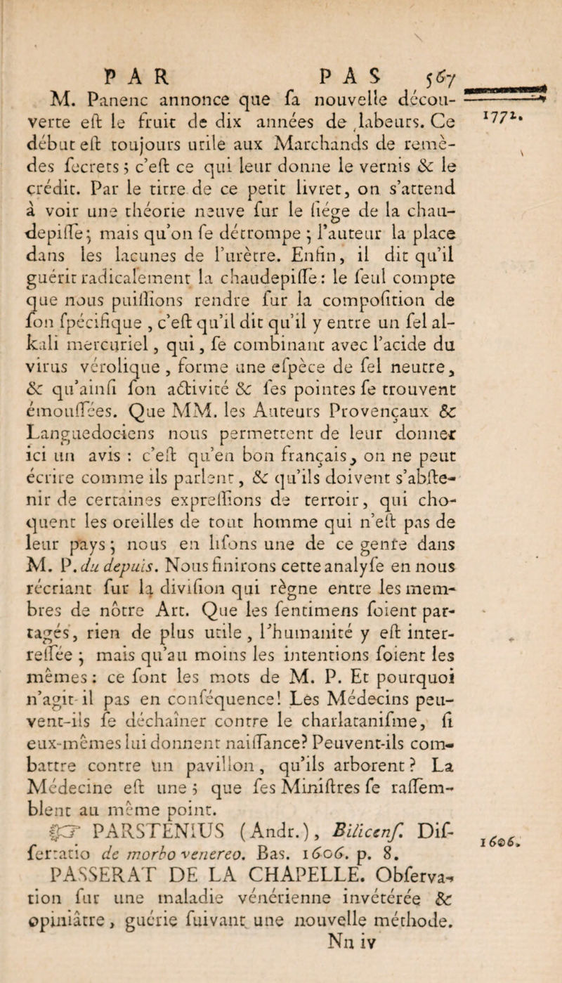 I771» \ M. Panenc annonce que fa nouvelle décou¬ verte eft le fruit de dix années de , labeurs. Ce début eft toujours utile aux Marchands de remè¬ des fecrets 5 c’eft ce qui leur donne le vernis & le crédit. Par le titre de ce petit livret, on s’attend à voir une théorie neuve fur le liège de la chau- depitle; mais qu’on fe détrompe } fauteur la place da ns les lacunes de l’urètre. Enfin, il dit qu’il guérit radicalement la chaudepifle: le leul compte que nous puillions rendre fur la compofition de fon fpécihque , c’eft qu’il dit qu’il y entre un fel al¬ kali mercuriel, qui, fe combinant avec l’acide du virus vérolique , forme une efpèce de fel neutre, &: qu’ainfi fon aétivité Sc les pointes fe trouvent cmoulTèes. Que MM. les Auteurs Provençaux Sc Languedociens nous permettent de leur donner ici un avis : c’eft qu’en bon français, on ne peut écrire comme ils parlent, tk qu’ils doivent s’abfte- nir de certaines exprellions de terroir, qui cho¬ quent les oreilles de tout homme qui n’eft pas de leur pays ; nous en liions une de ce genre dans M. P .du depuis. Nousfinirons cette analyfe en nous récriant fur la divifion qui règne entre les mem¬ bres de notre Art. Que les fentimens foient par¬ tagés, rien de plus utile, l’humanité y eft inter- reifée ; mais qu’au moins les intentions foient les mêmes : ce font les mots de M. P. Et pourquoi n’agit il pas en conféquence! Les Médecins peu¬ vent-ils fe déchaîner contre le chatlatanifme, li eux-mêmes lui donnent naitTance? Peuvent-ils com¬ battre contre un pavillon, qu’ils arborent ? La Médecine eft une ; que fes Miniftres fe raftèm- blent au même point. ££? PARSTENIUS (Andr.), Bilïccnf. Dif- ferratio de morbo venereo. Bas. 1606. p. 8. PASSERAT DE LA CHAPELLE. Obferva^ tion fur une maladie vénérienne invétérée & opiniâtre, guérie fuivant une nouvelle méthode. Nn iv \ 1606,