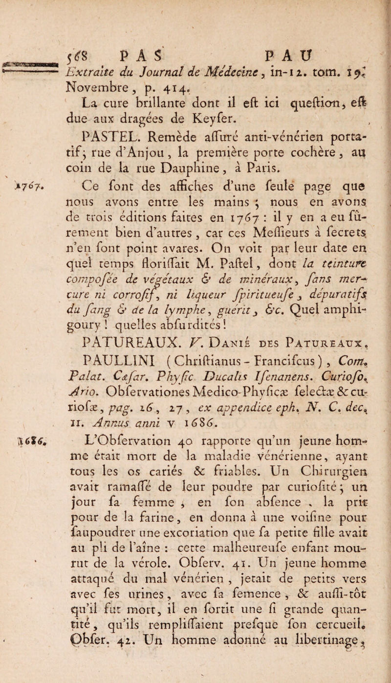 >7^7* \6l6. 5*8 PAS PAU Extraite du Journal de Médecine, in-1 2. tom. Novembre, p. 4x4. La cure brillante dont il eft ici quefticm, efl due aux dragées de Keyfer. PASTEL. Remède alluré anti-vénérien porta¬ tif* rue d’Anjou , la première porte cochère, au coin de la rue Dauphine, à Paris. Ce font des affiches d’une feule page que nous avons entre les mains * nous en avons de trois éditions faites en 1767 : il y en a eu Pu¬ rement bien d'autres, car ces Meilleurs à lecrets, n’en font point avares. On voit par leur date en quel temps fondait M. Paftel, dont la teinture compofée de végétaux & de minéraux, fans mer- cure ni corroff ni liqueur fpiritueufe y dépuratifs du fang & de la lymphe, guérit y &c. Quel amphi- goury ! quelles abfurdités! PATUREAUX. V. Danie des Patureaux. P AULL1NI ( Chriftianus - Francifcus ) , Corn, Palat. Cafar. Phyfc Ducahs Ifenanens. Curiofb. Ario. Obfervationes Medico-Phyfcæ feleébæ 8ceu- riofæ, pag. 16, 27, ex appendice eph% N. C. dec% 11. Annus anni y 1686. L’Obfervation 40 rapporte qu’un jeune hom¬ me était mort de la maladie vénérienne, ayant tous les os cariés & friables. Lin Chirurgien avait rama (Té de leur poudre par curioflté * un jour fa femme * en fon abfence . la prit pour de la farine, en donna à une voifine pour faupoudrer une excoriation que fa petite file avait au pli de l’aine : cette malheureufe enfant mou¬ rut de la vérole. Obferv. 41. Un jeune homme attaqué du mal vénérien , jetait de petits vers avec fes urines, avec fa femence , & auffi-tbt qu’il fut mort, il en fortit une f grande quan¬ tité, qu’ils rempliraient prefque fon cercueil.