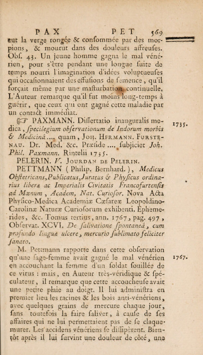 PAX PET j*9 eut la verge rongée Sc confommée par des mor¬ pions , Sc mourut dans des douleurs atTreufes. Obf. 43. Un jeune homme gagna le mai véné* rien, pour s’ètre pendant une longue fuite de temps nourri 1 imagination d’idées voluptueufes qui occalionnaient des effufions de femence , qu’il forçait même par une mafturbation ^.continuelle, L’Auteur remarque qu’il fut moins long-temps à guérir, que ceux qui ont gagné cette maladie par un contaét immédiat. ÇCT PAXMANN. DiiTertatio inauguralis me- dica , fipecilegium obfiervationum de Indorum morbïs &amp; Medicïnâ.... quam , Joq. Hfrmann. Furste- nau. Dr. Med. Scc. Prxfide ....^fubjiciet Joh. Phil. Paxmann. Rintelii 1755. PELERIN. V. Jourdan DE PELERIN. PE TTMANN ( Philip, Bernhard. ), Medicus Obfietricans,P ublicatusfi uratus G’ P hyficus or dîna- nus libéra, ac Imperialis Civitatis Francofurtenfis ad Mxnum , Acadcm. Nat. Curiofior. Nova Adta Phvhco-Medica Academiæ Cæfarex Leopoldino- Carolinæ Naturæ Cunoforum exhibenti. Epheme- rides, &amp;c. Tomus rertius, ann. 1767, pag. 497 , Obfervat. XCV1. De Jalivatione fipontaneâ cum prop undo lingua ulcere mercurio fiublimato féliciter Janato. M. Petcmann rapporte dans cette obfervation qu une fage-femme avait gagné le mal vénérien en accouchant la femme d’un foidat fouillée de ce virus : mais, en Auteur très-véridique Sc fpé- culateur, il remarque que cette accoucheufe avait une petue pkiie au doigt. Il lui adminiftra en premier heu les racines Sc les bois anti-vénériens, avec quelques grains de mercure chaque jour, fans toutefois la faire faliver, à caufe de fes affaires qui ne lui permettaient pas de fe claque* murer. Les accidens vénériens fe diilipèrent. Bien¬ tôt après il lui furvint une douleur de côté, une