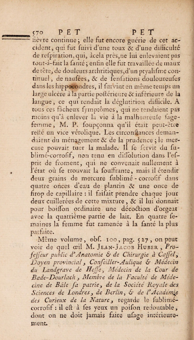 >570 PET PET ■ fièvre continue j elle fut encore guérie de cet ac¬ cident, qui fat fuivi d’une toux 6c d’une difficulté de relpiration. qui, àceia près,ne lui enlevaient pas tout-a—fait la fanté ; enfin elle fut travaillée de maux de tête^ de douleurs arthritiques,d’un ptyalifme con¬ tinuel, denaufées, 6c de lenfations douloureufes dans les hippocondres, il furVint en même temps un large ulcère à la partiepolférieure 6c inférieure de la langue, ce qui rendait la déglutition difficile. A tous ces fâcheux fymptômes, qui ne tendaient pas moins qu’a enlever la vie à la malheureufe iage- femme, M. P. foupçonna qu’il étau peut-être relié un vice vérolique. Les circonftances deman¬ daient du ménagement 6c de la prudence $ le mer¬ cure pouvait tuer la malade. Il le fervit du fu- blimé-corrofif, non tenu en diiîolution dans l’ef- pric de froment, qui ne convenait nullement à l’état ou fe trouvait la iouffrante, mais il étendit deux grains de mercure fublimé - corrofif dans quatre onces d’eau de plantin & une once de firop de capillaire : il faifait prendre chaque jour deux cuillerées de cette mixture , & il lui donnait pour boiffion ordinaire une décoéfion d’orgeat avec la quatrième partie de lait. En quatre fe¬ rn ai nés la femme fut ramenée à la fanté la plus parfaite. Même volume, obf. ioo, pag. 5x7, on peut voir de quel œil M. Jean-Jacob Huber , Pro- fejfeur public d3 Anatomie & de Chirurgie à CaJJel, Doyen provincial Confeiller-Aulique & Médecin du Landgrave de Heffe, Médecin de la Cour de Bade-Dourlach ^ Membîe de la Faculté de Méde¬ cine de Bâle fa patriede la Société Royale des Sciences de Londres de Berlin, & de VAcadémie des Curieux de la Nature regarde le fublimé- corrofif : il efb à fes yeux un poifon redoutable, dont on ne doit jamais faire ufage intérieure¬ ment.