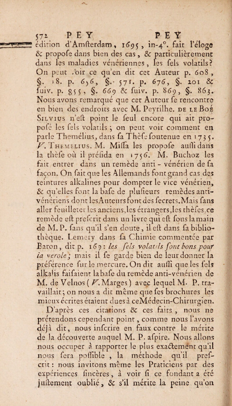57i P E Y P E t édition d’Amfterdam, 1695 , in-40. fait l’éloge &c propofe dans bien des cas, & particulièrement dans les maladies vénériennes , les Tels volatils? On peut /oir ce qu’en dit cet Auteur p. 608 , §. » 8. p. 6)6, §.• 57î- p. 676, §. 101 & fuiv. p. 5, §. 669 & fuiv. p. 869, §. 865. Nous avons remarqué que cet Auteur fe rencontre en bien des endroits avec M. Peyrilhe. de leBoé Silvius n’eft point le feul encore qui ait pro- pofé les Tels volatils ; on peut voir comment en parle Themélius, dans fa Thèfefoutenue en 1735. V. Themelius. M. Mi (Ta les propofe audi dans la thèfe où il préfida en 1756. M. Buchoz les fait entrer dans un remède anti - vénérien de fa façon. On fait que les Allemands font grand cas des teintures alkalines pour dompter le vice vénérien, fk qu’elles font la bafe de plu (leurs remèdes anti¬ vénériens dont les Auteurs font des fecrets.Mais fans aller feuilleter les anciens,les étrangers,les thèfes,ce remède eft prefcrit dans un livre qui eft fous la main de M. P. fans qu’il s’en doute , il eft dans fa biblio¬ thèque. Lemery dans fa Chimie commentée par Baron, dit p. 169: les fels volatils font bons pour la verole; mais il fe garde bien de leur donner la préférence fur le mercure. On dit audi que les fels alkahs faifaient iabafe du remède anti-vénérien de M. de Velnos ( Z7*.Marges) avec lequel M* P. tra¬ vaillait; on nous a dit meme quefes brochures les mieux écrites étaient cl ues à ceMédecin-Chirurgien, D’après ces citations &c ces faits , nous ne prétendons cependant point, comme nous l’avons déjà dit, nous infcrire en faux contre le mérite de la découverte auquel M. P. afpire. Nous allons nous occuper à rapporter le plus exactement qu’il nous fera poOlble , la méthode qu’il pref¬ crit : nous invitons meme les Praticiens par des expériences lincères, à voir fi ce fondant a été jinternent oublié, 3c s’il mérite la peine qu’on