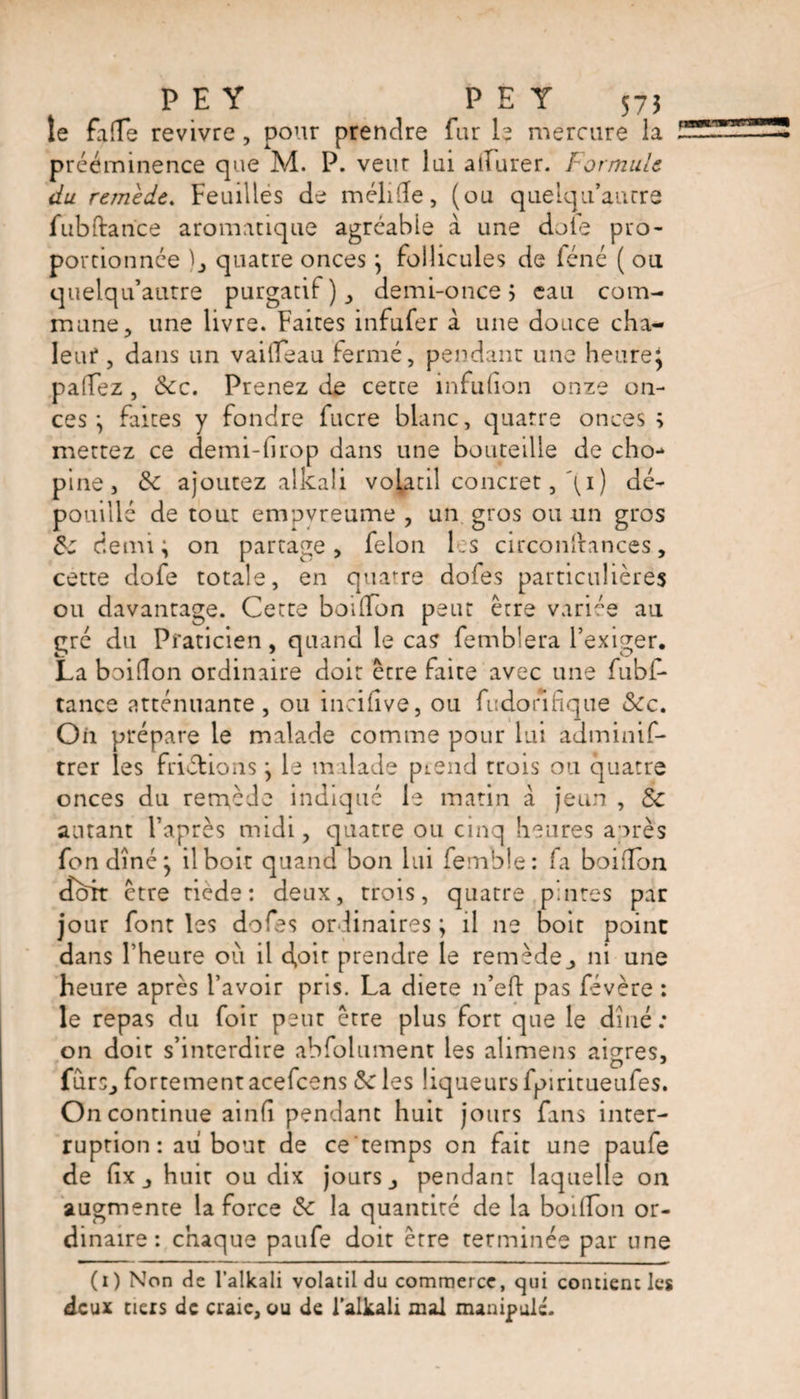 P E Y P E Y 575 le fa(Te revivre , pour prendre fur h mercure la prééminence que M. P. veur lui ailurer. Formule du remède. Feuilles de mélifîe, (ou quelqu’aurre fubftarïce aromatique agréable à une dole pro¬ portionnée )_, quatre onces ; follicules de féné ( ou quelqu’autre purgatif), demi-once j eau com¬ mune, une livre. Faites infufer à une douce cha¬ leur , dans un vailfeau fermé, pendant une heure} pafTez, &c. Prenez de cette infulion onze on¬ ces ; faites y fondre fucre blanc, quatre onces; mettez ce demi-hrop dans une bouteille de cho- pine, 8c ajoutez alkali volatil concret, \i ) dé¬ pouillé de tout empyreume , un gros ou un gros 8: demi; on partage, félon les circonftances, cette dofe totale, en quatre dofes particulières ou davantage. Cette bodlon peut être variée au gré du Praticien, quand le cas femblera l’exiger. La boifîon ordinaire doit être faite avec une fubf- tance atténuante , ou incilive, ou fudorifique &c. On prépare le malade comme pour lui adminif- trer les friétions ; le malade prend trois ou quatre onces du remède indiqué le matin à jeun , 8c autant l’après midi, quatre ou cinq heures après fon dîné; il boit quand bon lui femble: fa boifîon doit être tiede: deux, trois, quatre pintes par jour font les dofes ordinaires ; il ne boit point dans l’heure où il doit prendre le remède, ni une heure après l’avoir pris. La diete n’eft pas févère : le repas du foir peut être plus fort que le dîné; on doit s’interdire absolument les alimens aigres, fùrs, fortement acefcens 8c les liqueurs fpiritueules. On continue ainfî pendant huit jours fans inter¬ ruption: au bout de ce temps on fait une paufe de fix, huit ou dix jours, pendant laquelle on augmente la force 8c la quantité de la boiffon or¬ dinaire : chaque paufe doit être terminée pat une (i) Non de l’alkali volatil du commerce, qui contient les deux tiers de craie, ou de l’alkali mal manipulé.
