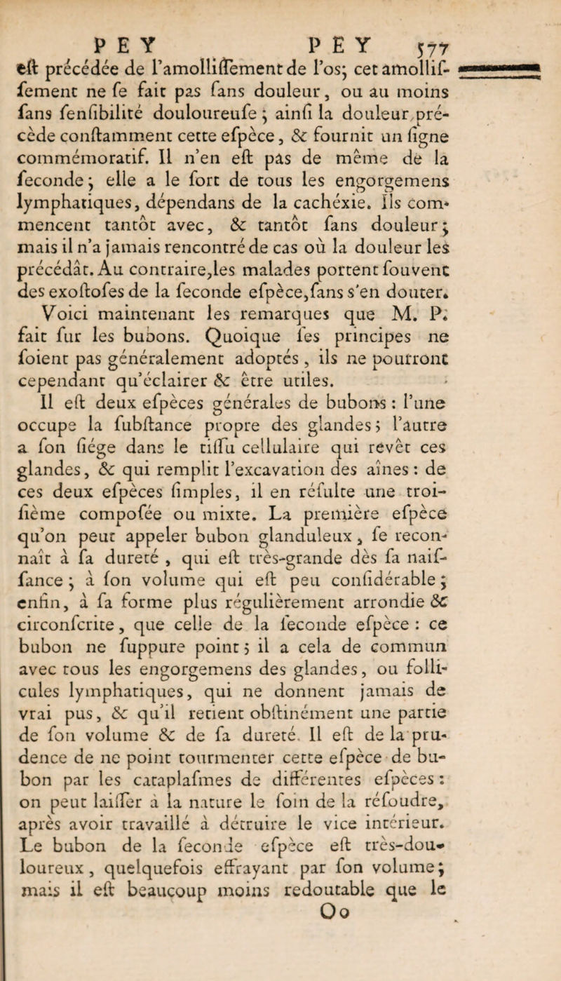 eft précédée de ramolliftement de l’os; cetamollif- fement ne fe fair pas fans douleur, ou au moins fans fenfibilité douloureufe ; ainfi la douleur,pré¬ cède containment cette efpèce, 3c fournit un ligne commémoratif. Il n’en eft pas de même de la fécondé ; elle a le fort de tous les engorgemens lymphatiques, dépendans de la cachéxie. Iis coin* mencent tantôt avec, & tantôt fans douleur* niais il n’a jamais rencontré de cas où la douleur les précédât. Au contraire,les malades portent fouvenc des exoftofes de la fécondé efpèce,fans s'en douter* Voici maintenant les remarques que M. P* fait fur les buoons. Quoique les principes ne foient pas généralement adoptes, ils ne pourront cependant qu’éclairer 3c être utiles. Il eft deux efpèces générales de bubons : l’une occupe la fubftance propre des glandes ; l’autre a fon liège dans le tilfu cellulaire qui revêt ces glandes, 3c qui remplit l’excavation des aines : de ces deux efpèces (impies, il en réfulte une troi- lième compofée ou mixte. La première efpèce qu’on peut appeler bubon glanduleux, fe recon¬ naît a fa dureté , qui eft très-grande dès fa naif- fance ; à fon volume qui eft peu confidérable ; eniin, â fa forme plus régulièrement arrondie 3c circonfcrite, que celle de la fécondé efpèce : ce bubon ne fuppure point 5 il a cela de commun avec tous les engorgemens des glandes, ou folli¬ cules lymphatiques, qui ne donnent jamais de vrai pus, 3c qu’il retient obftinément une partie de fon volume 3c de fa dureté. Il eft de la pru¬ dence de ne point tourmenter cette elpèce de bu¬ bon par les cataplafmes de différentes efpèces : on peut huiler a la nature le foin de la réfoudre, après avoir travaillé à détruire le vice intérieur. Le bubon de la fécondé efpèce eft très-dou* loureux, quelquefois effrayant par fon volume; mais il eft beaucoup moins redoutable que le ûo