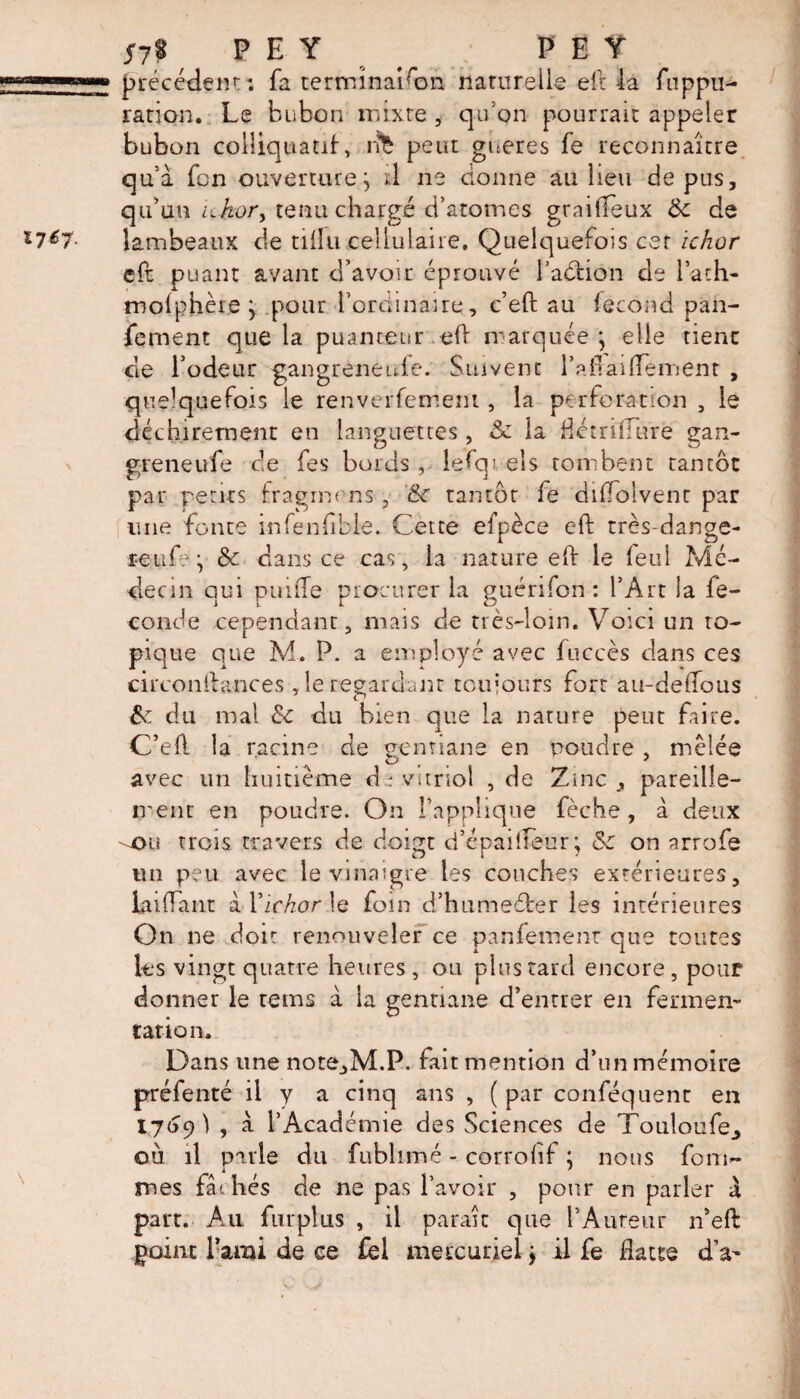 51% ( P E Y _ PEY précédent1: fa terminaison naturelle eft la fuppu- ra.fion. Le bubon mixte, qu’on pourrait appeler bubon colliquatif, rfe peut gueres fe reconnaître qu'à fcn ouverture^ tl ne donne au heu de pus, qu’un Lhory tenu chargé d’atomes graifteux & de lambeaux de tiilu cellulaire. Quelquefois cer ichor eft puant avant d’avoir éprouvé l’aétion de l’ath- molphère * pour l’ordinaire, c’eft au fécond pan- fement que la puanteur eft marquée*, elle tienc de l’odeur gangreneuie. Suivent raflaiftenient , quelquefois le renverfement, la perforation , le déchirement en languettes , & la détridure gan- greneufe de fes bords, lefqj els tombent tantôt par petits fragmens , Sc tantôt le diffolvent par une fonte infenfible. Cette efpèce eft très-dange- reufej & dans ce cas, la nature eft le feui Mé¬ decin qui puifte procurer la guérifon : l’Art la fé¬ conde cependant, mais de très-loin. Voici un to¬ pique que M. P. a employé avec fuccès dans ces ci r confiance s ,1e regardant toujours fort au-deftous & du mal & du bien que la nature peut faire. C’eft la racine de gentiane en poudre , mêlée D 4 ' avec un huitième de vitriol , de Zinc, pareille— ment en poudre. On l’applique fèche, à deux -e>u trois travers de doigt d’épailfeur; & on arrofe un peu avec le vinaigre les couches extérieures, bnftant à Yickor le foin d’humeéber les intérieures On ne doit renouveler ce panfement que toutes les vingt quatre heures, ou plus tard encore, pour donner le rems à la gentiane d’entrer en fermen¬ tation. Dans une note,M.P. fait mention d’un mémoire préfenté il y a cinq ans , ( par conféquenr en 1769 1 , à l’Académie des Sciences de Touloufe_, où il parle du fublimé - corrofif ; nous form- mes fat liés de ne pas l’avoir , pour en parler X part. Au fur plu s , il paraît que l’Auteur n’eft point l’ami de ce fel mercuriel j il fe datte dV