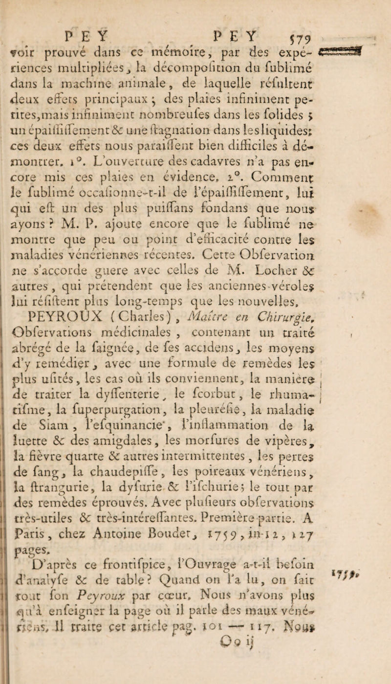 P E Y . ( _ P E Y 57, voir prouvé dans ce mémoire, par des expé¬ riences multipliées, la déçompolmon du fublimé dans la machine animale, de laquelle reluirent deux eftets principaux ^ des plaies infiniment pe¬ tites,mais infiniment nombreules dans les folides > un épaiiïidement &amp;: uneftagnation dans les liquides: ces deux effets nous paraiffent bien difficiles a dé¬ montrer. i°. L’ouverture des cadavres n’a pas en¬ core mis ces plaies en évidence, i°. Comment le fublimé occafionne-t-il de i’épaiffiffement, lui qui eft un des plus puiffans londans que nous ayons ? M. P. ajoute encore que le fublimé ne montre que peu ou point d’efiicacité contre les maladies vénériennes récentes. Cette Obfervation ne s’accorde guère avec celles de M. Locher 8c autres, qui prétendent que les anciennes véroles lui réliftent plus long-temps que les nouvelles, PEYROUX (Charles), Maître en Chirurgie„ Obfervations médicinales , contenant un traité abrégé de la faignée, de fes accidens les moyens d’y remédier j avec une formule de remèdes les plus ufites, les cas ou ils conviennent, la maniéré de traiter la dyffenterie, le feorbut, le rhuma- tifme, la fuperpurgation, la pletiréfie, la maladie de Siam , l’efquinancie', l’infiammation de la luette 8c des amigdales, les morfures de vipères, la fièvre quarte 8c autres intermittentes, les pertes de fang j la chaudepiffe , les poireaux vénériens, la ftrangurie, la dyfurie &amp; l’ifchurie? le tout par des remèdes éprouvés. Avec plufieurs obfervations très-utiles 8c très-intérefiantes. Première partie. A Paris, chez Antoine Bouder^, 17 5 9 , in- i 2., 12.7 pages. D’après ce frontifpice, l’Ouvrage a-t-11 befoin d’analyfe 8c de table? Quand on Y a lu, on fait tout fon Peyroux par cœur. Nous n’avons plus cia à enfeigner la page où il parle des maux véné¬ rons, Il traite cet article pag. toi — 117. Nou* Q<5 il
