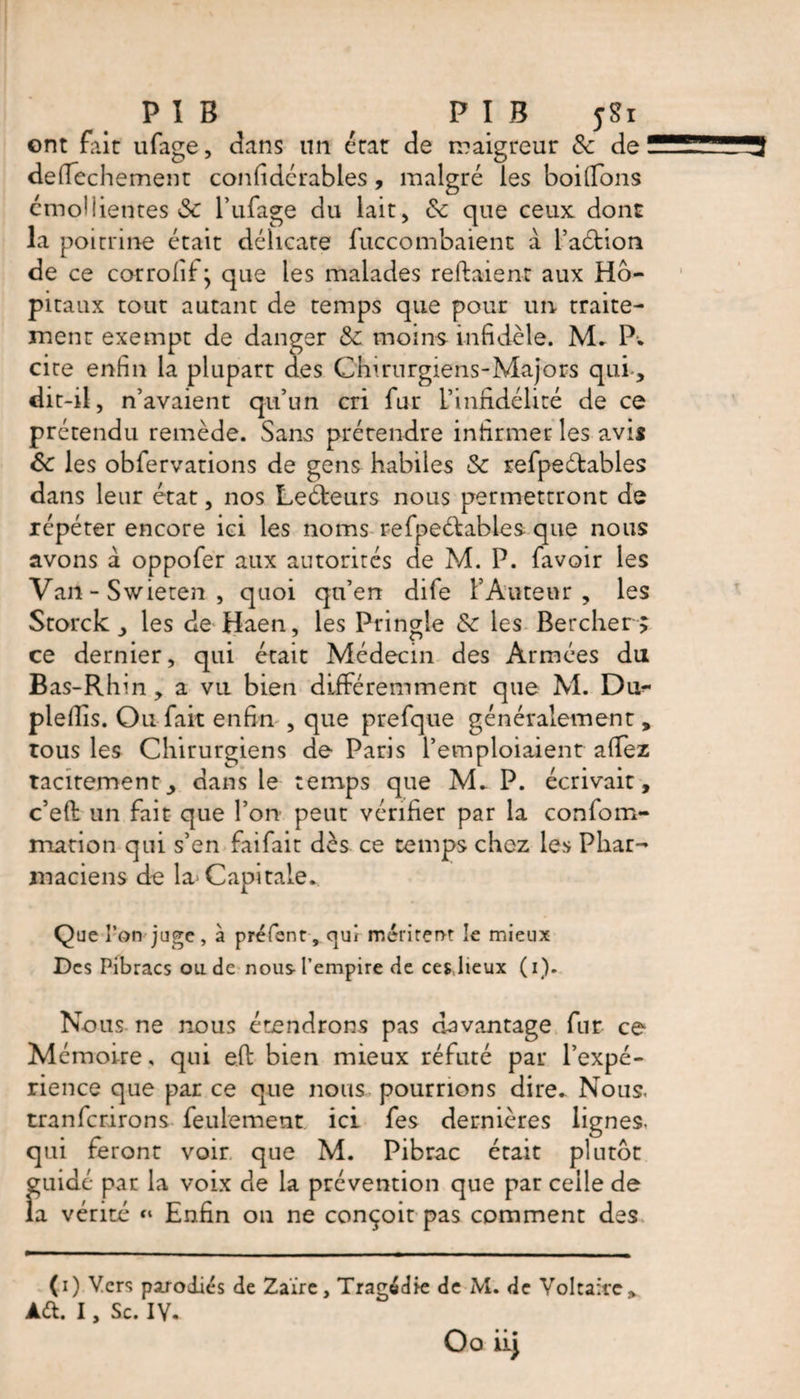 PIB , PIB jgi ont fait ufage, dans un état de maigreur &amp; de deflechement confidérables , malgré les boillons émolîientes ôc l’ufage du lait> &amp; que ceux dont la poitrine était délicate fuccombaient à l’aétion de ce corrohf} que les malades repaient aux Hô¬ pitaux tout autant de temps que pour un traite¬ ment exempt de danger &amp; moins infidèle. M» P* cite enfin la plupart des Chirurgiens-Majors qui-, dit-il, n’avaient qu’un cri fur l’infidélité de ce prétendu remède. Sans prétendre infirmer les avis &amp;: les obfervations de gens habiles &amp; refpeétables dans leur état, nos Leéfceurs nous permettront de répéter encore ici les noms refpeétables que nous avons à oppofer aux autorités de M. P. favoir les Van - Swieten , quoi qu’en dife l’Auteur, les Scorck, les de Haen, les Pringle &amp;c les Bercher > ce dernier, qui était Médecin des Armées du Bas-Rhin , a vu bien différemment que M. Du^- piefiis. Ou fait enfin , que prefque généralement, tous les Chirurgiens de Paris l’emploiaient afiez tacitement, dans le temps que M. P. écrivait, c’eft un fait que l’on peut vérifier par la confom- mation qui s’en faifait dès ce temps chez les Phar¬ maciens de la Capitale. Que l’on juge, à préfent, ciul méritent le mieux Des Pibracs ou de nous l’empire de ces lieux (i). Nous ne nous étendrons pas davantage fur ce Mémoire, qui efb bien mieux réfuté par l’expé¬ rience que par ce que nous pourrions dire» Nous, tranferirons feulement ici fes dernières lignes, qui feront voir que M. Pibrac était plutôt guidé par la voix de la prévention que par celle de la vérité “ Enfin on ne conçoit pas comment des (i) Vers parodiés de Zaïre, Tragédie de M. de Voltaire,