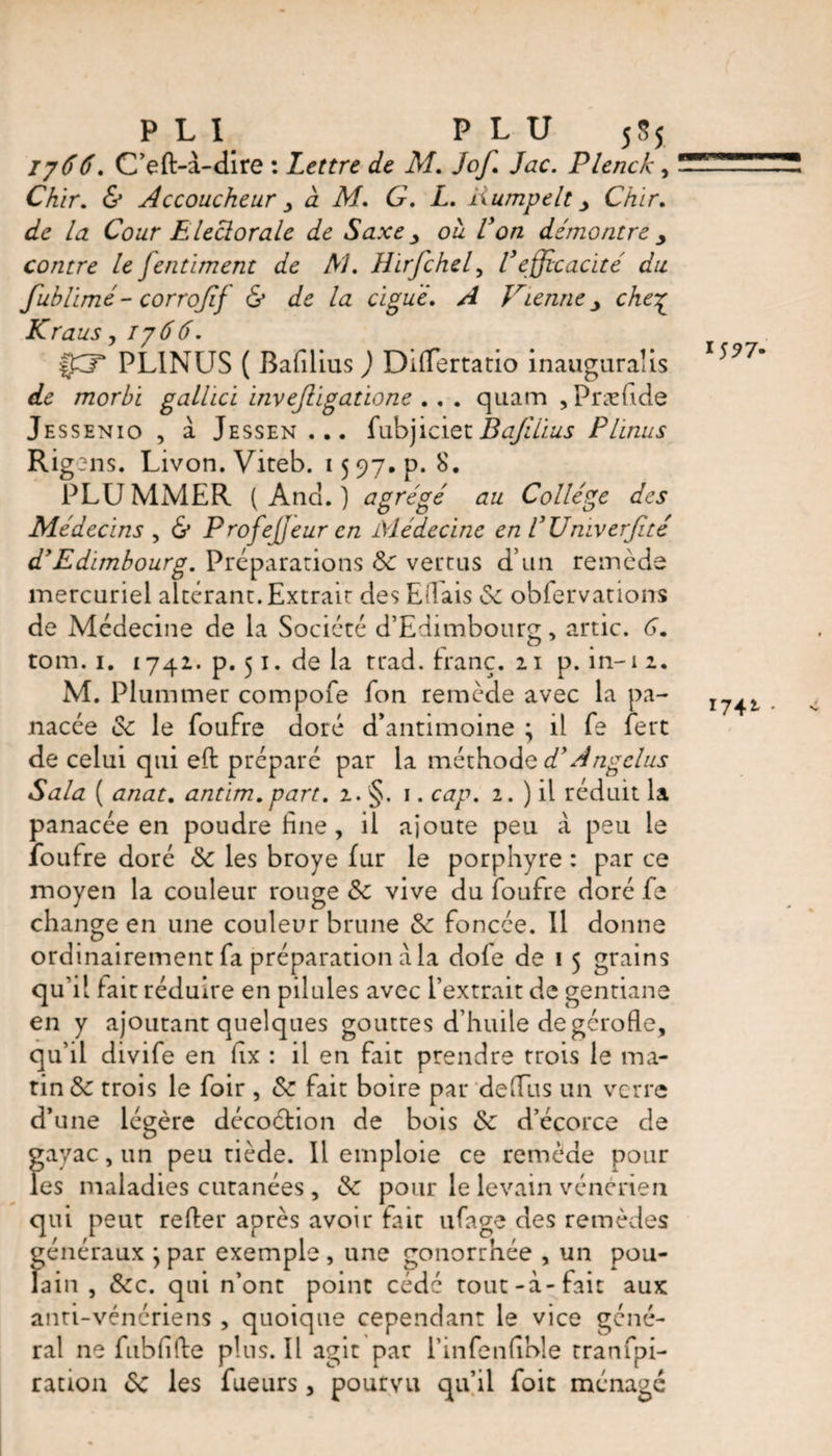 PLI PLU 5S5 Ij66. C’eft-à-dire : Lettre de M. Jof. Jac. Plenck, Chir. &amp; Accoucheur à M. G. L. liumpelt y Chir. la Cour Elector ale de Saxe y ou Von démontre y contre le fentiment de AJ. Hirfchel, Vefficacité du fublimé- corroffif &amp; de la ciguë. A Vienne y che£ Kraus, 176 6. f£X PL1NUS ( Bafilius ) Dîffertatio inaugurates de morhi galhcï invejligatione . . . quam , præfide Jessenio , à Jessen... fabjiciecBafilius Plïnus Rigens. Livon. Viteb. 15 97. p. 8. PLUMMER (And.) agrégé au Collège des Médecins , &amp; Profejjeuren Médecine en VUniverfité dyEdimbourg. Preparations 8c vertus d’un remède mercuriel altérant.Extrait des Eilais 8c obfervations de Médecine de la Société d’Edimbourg, artic. 6. tom. i. 1742. p. 51. de la trad, franc. 21 p. in-12. M. Plummer compofe Ion remède avec la pa¬ nacée oc le foufre doré d’antimoine j il fe fert de celui qui eft préparé par la méthode d'Angélus Sala ( anat. antim. part. 2. §. 1. cap. 2. ) il réduit la panacée en poudre fine , il ajoute peu à peu le foufre doré 8c les broyé fur le porphyre : par ce moyen la couleur rouge 8c vive du foufre doré fe change en une couleur brune 8c foncée. Il donne qu’il fait réduire en pilules avec l’extrait de gentiane en y ajoutant quelques gouttes d’huile de gerofle, qu’il divife en fix : il en fait prendre trois le ma¬ tin 8c trois le foir , 8c fait boire par de (Tu s un verre d’une légère décoétion de bois 8c d’écorce de gayac, un peu tiède. Il emploie ce remède pour les maladies cutanées , 8c pour le levain vénérien qui peut refier après avoir fait ufage des remèdes généraux } par exemple , une gonorrhée , un pou¬ lain , 8cc. qui n’ont point cédé tout-à-fait aux anti-vénériens , quoique cependant le vice géné¬ ral ne fubfifie plus. Il agit par l’infenfihle tranfpi- ration 8c les fueurs, pourvu qu’il foie ménagé 1742. .