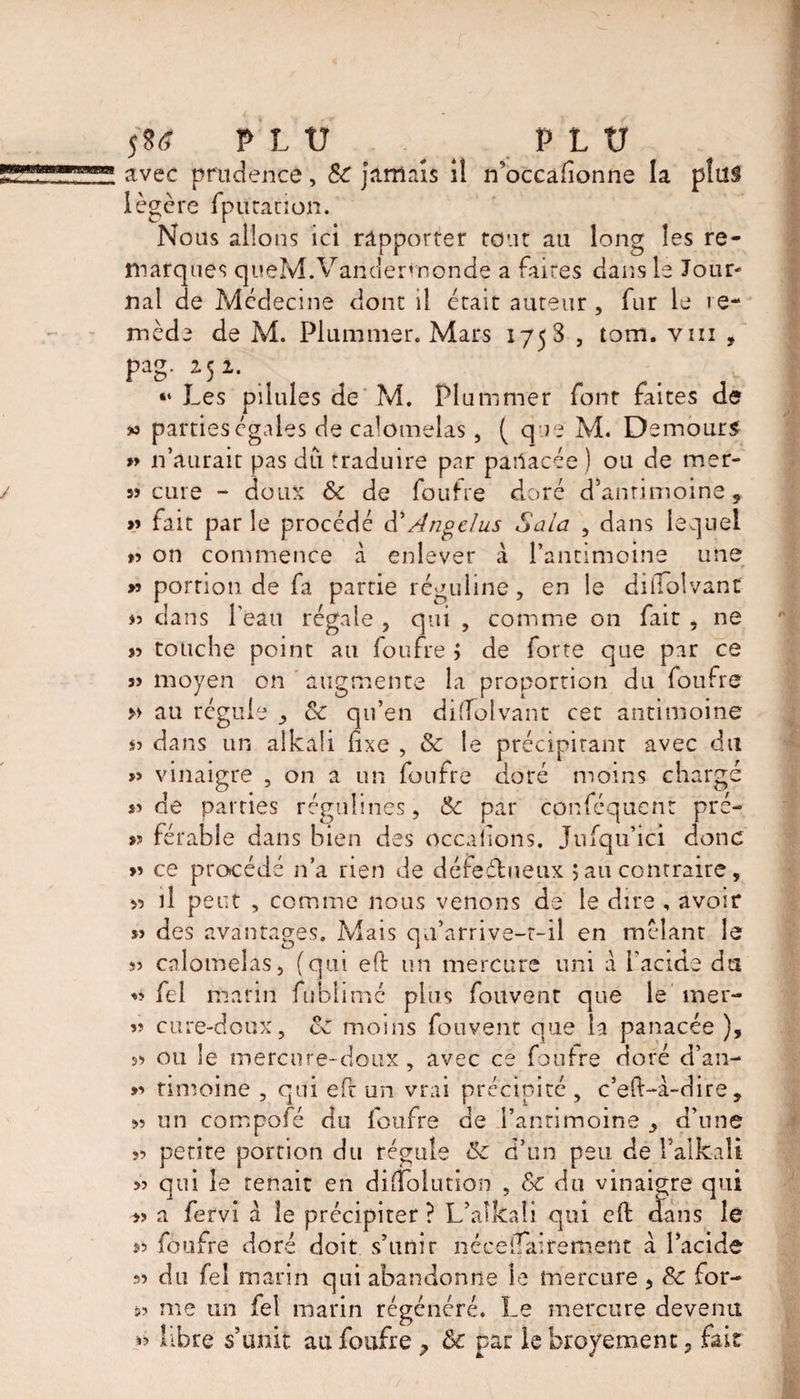 fia PLU PLU avec prudence, &amp; jamais il n’occafionne la plus légère fputation. Nous allons ici rapporter tout au long les re¬ marques queM.Vandermonde a faites dans lé Jour¬ nal de Médecine dont il était auteur , fur le re¬ mède de M. Plummer. Mars 175 S , torn, vm , PaS- M1- . “ Les pilules de M. Plummer font faites de » parties égales de calomelas, ( que M. Demours » n’aurait pas dû traduire par pailacée ) ou de mer- » cure - doux &amp; de foufre doré d'antimoine, » fait par le procédé d’Ange/us Sala , dans lequel >5 on commence à enlever à l’antimoine une » portion de fa partie réguline, en le diffblvant >3 dans l'eau régale , qui , comme on fait , ne s? touche point au foufre j de forte que par ce î> moyen on augmente la proportion du foufre » au régule &amp; qu’en difîolvant cet antimoine S3 dans un alkali fixe , &amp; le précipitant avec du » vinaigre , on a un foufre doré moins chargé S3 de parties régulines, &amp; par conféquen: pre¬ ss férable dans bien des occasions. Jufqu’ici donc >3 ce procédé n’a rien de défectueux ; au contraire, s? il peut , comme nous venons de le dire , avoir S3 des avantages. Mais qu’arrive-t-il en mêlant le 33 calomelas, (qui eft un mercure uni à l’acide du 33 fel marin fublimc plus fouvent que le mer- 33 cure-doux, &amp; moins fouvent que la panacée ), S3 ou le mercure-doux , avec ce foufre doré d’an- >3 timoiné , qui efr un vrai précipité , c’eft-à-dire , S3 un compofé du foufre de l’antimoine > d’une ?3 petite portion du régule ôc d’un peu de Y alkali 33 qui le tenait en difiolution , Sc du vinaigre qui s> a fervi a îe précipiter ? L’alkaîi qui eft cfans lé 33 foufre doré doit s’unir néceiîairement a l’acide 33 du fel marin qui abandonne le mercure , &amp; for- »3 me un fel marin régénéré. Le mercure devenu S3 libre s’unit au foufre , ôc par le broÿement ? faic