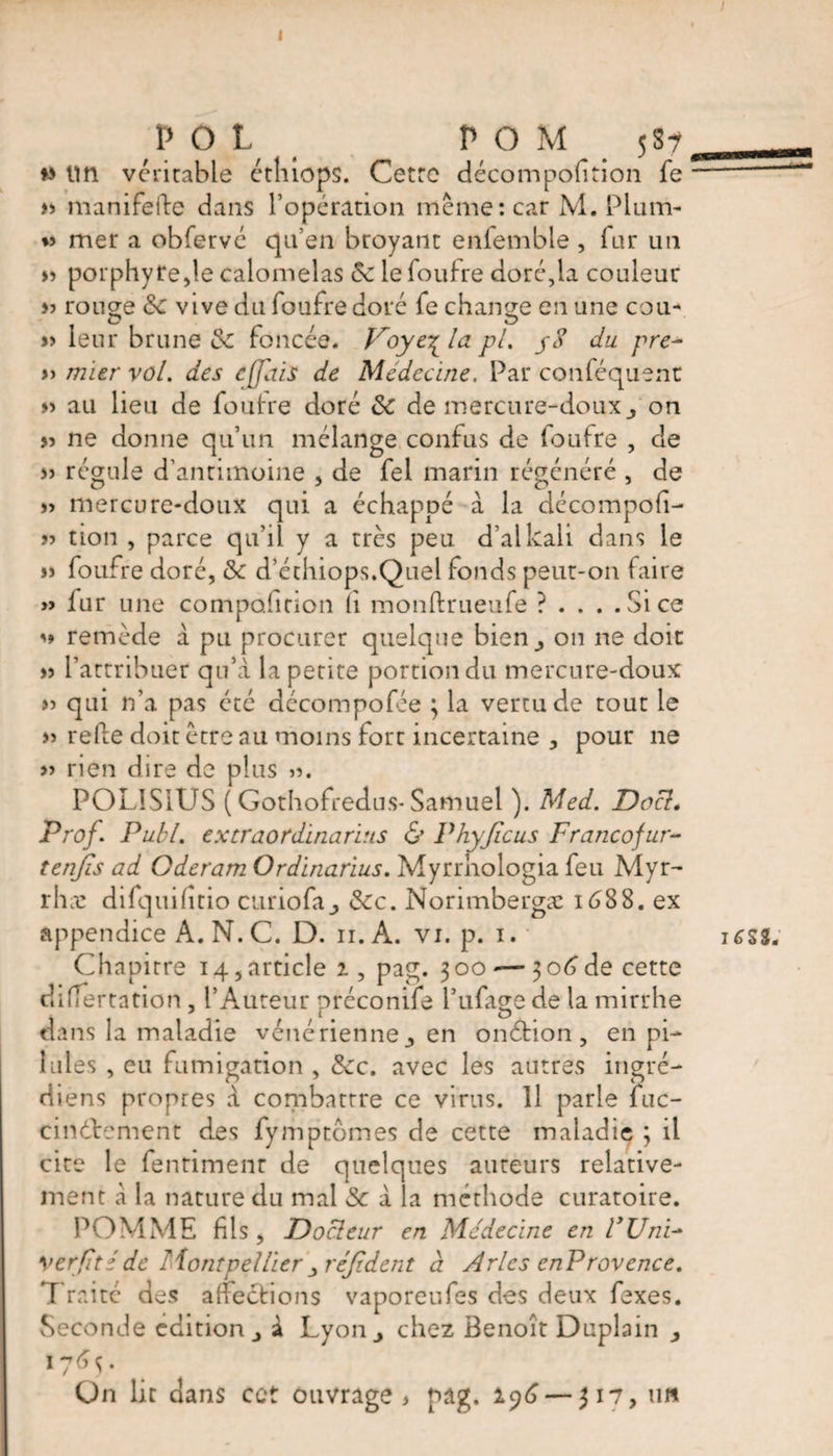 < POL POM 58? w tin veritable etliiops. Cetrc décompofition fe » manifefte dans l’opération même: car M. Plum- « mer a obfervé qu’en broyant enfemble , far un » porphyre,le calomelas &amp; le foufre doré,la couleur » rouge de vive du fourre doré fe change en une cou- » leur brune &amp; foncée. Voyc\lapL pS du pre- » mier vol. des effdis de Médecine. Par conféquent » au lieu de foutre doré de de mercure-douxon >5 ne donne qu’un mélange confus de loufre , de » régule d’antimoine , de fel marin régénéré , de » mercure-doux qui a échappé à la décompofi- >5 tion , parce qu’il y a très peu d’alkali dans le » foufre doré, dk d’éthiops.Quel fonds peut-on faire » fur une composition fi monftrueufe ?... .Sice m remède à pu procurer quelque bien^ on ne doit: » l’attribuer qu’a la petite portion du mercure-doux » qui n’a pas été décompofée ; la vertu de tout le » refte doit être au moins fort incertaine , pour ne » rien dire de plus POLIS1US ( Gothofredus- Samuel ). Med. Docl, Prof. Publ. extraordinarins &amp; Phyficus Francofur- tenjis ad Qderam Ordïnarius. Myrrhologia feu Myr- rhæ difqtiifîtio curio fa ^ dec. Norimbergæ 1 <588. ex appendice A. N. C. D. 11. A. vi. p. 1. Chapitre 14, article 2 , pag. 300-— 3 06 de cette differtation , l’Auteur préconife Tillage de la mirrhe dans la maladie vénérienne^ en onéhon , en pi¬ lules , eu fumigation , dec. avec les autres ingré- diens propres à combattre ce virus. 11 parle fuc- cinélrcment des fymptômes de cette maladie ; il cite le fenriment de quelques auteurs relative¬ ment a la nature du mal de à la méthode curatoire. POMME fils , Docleur en Médecine en UUnP Verfitéde Montpellier réfident à Arles enProvence. Traite des affections vaporeufes des deux fexes. Seconde edition j à Lyon,, chez Benoît Duplain 1765. On lit dans cet ouvrage, pag. 196 — 317, un