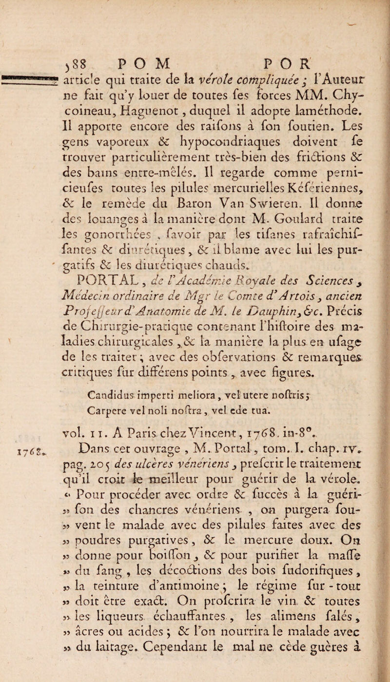 ) 88 POM ^ FOR article qui traite de la vérole compliquée ; l’Auteur ne fait qu’y louer de toutes fes forces MM. Chy- coineau, Haguenot, duquel il adopte laméthode. Il apporte encore des raifons à fon foutien. Les gens vaporeux 6e hypocondriaques doivent fe trouver particulièrement très-bien des fridtions 6e des bains entre-mêlés. Il regarde comme perni- cieufes toutes les pilule? mercurielles Kéfériennes, 6e le remède du Baron Van Swieren. Il donne des louanges à la manière dont M. Goulard traite les gonorrhées . favoir par les tifanes rafraîchif- fantes &amp;c diurédques, 6e il blame avec lui les pur¬ gatifs 6e les diurétiques chauds. PORTAL , de F Académie Royale des Sciences y Médecin ordinaire de Mgr le Comte d’Artois , ancien Projeteurd’Anatomie de M, le f)auphin3&amp;c. Précis de Chirurgie-pratique contenant fhiftoire des ma¬ ladies chirurgicales , 6e la manière la plus en ufage de les traiter ; avec des ohfervations 6e remarquer critiques fur différens points r avec figures. Candidas imperti meliora , vei utere noflrisj Carpere velnoli nofira, vei ede tua. vol. 11. A Paris chez Vincent, 1768, in*8°. Dans cet ouvrage , M. Portal, tom. I. chap. ry. pag. 105 des ulcérés vénériens prefcritle traitement qu’il croit le meilleur pour guérir de la vérole. <• Pour procéder avec ordre 6e fuccès à la guéri- 5? fon des chancres vénériens , on purgera fou- » vent le malade avec des pilules faites avec des poudres purgatives, 6e le mercure doux. On >5 donne pour boifion 6e pour purifier la made >3 du fang , les décoctions des bois fudorifiques, J? la teinture d’antimoine ; le régime fur - tout 53 doit erre exaét. On proferira le vin 6e toutes 33 les liqueurs échauffantes , les alimens faiés, 33 âcres ou acides ; 6e Ton nourrira le malade avec » du laitage. Cependant le mal ne, cède guères à