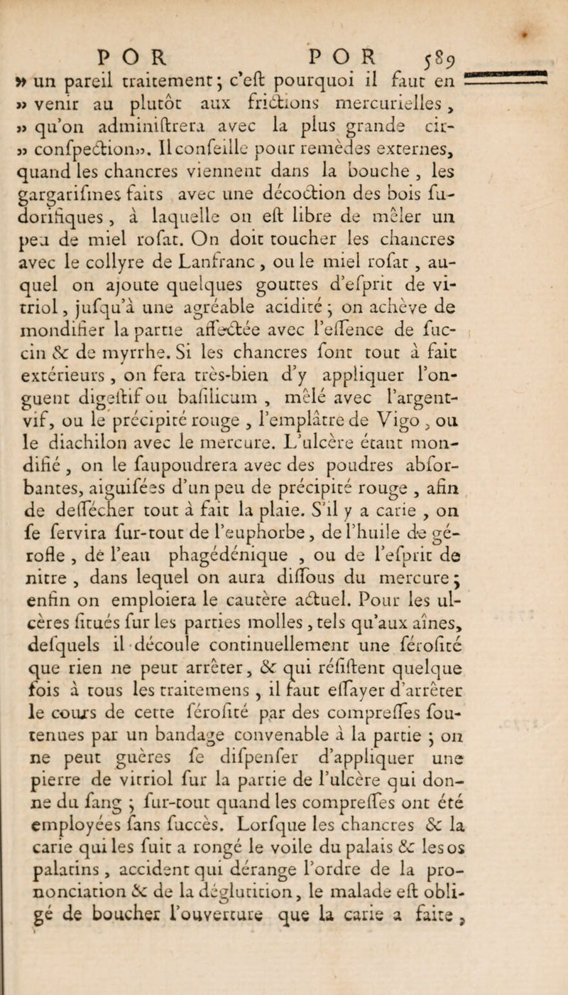 » un pareil traitement ; c'eft pourquoi il faut en - » venir au plutôt aux fri ôtions mercurielles , j> qu’on adminiftrera avec la pius grande cit- 3î confpeôtionjs. llcoiifeille pour remèdes externes, quand les chancres viennent dans la bouche , les gargarifmes faits avec une décoction des bois fu- dorifiques, à laquelle on eft libre de mêler un peu de miel rofat. On doit toucher les chancres avec le collyre de Lanfranc, ou le miel rofat, au¬ quel on ajoute quelques gouttes d’efprit de vi¬ triol, jufqu’a une agréable acidité; on achève de mondiher la partie adeôtée avec l’efience de fuc- cin 6c de myrrhe. Si les chancres font tout à fait extérieurs , on fera très-bien d’y appliquer l’on¬ guent digeftifou baflicum , mêlé avec i’argent- vif, ou le précipité rouge , l’emplâtre de Vigo , ou le diachilon avec le mercure. L’ulcère étant mon- difié , on le faupoudrera avec des poudres abfor- bantes, aiguifées d’un peu de précipité rouge , afin de deflecher tout à fait la plaie. S’il y a carie , on fe fervira fur-tout de l’euphorbe, de l’huile de gé- rofie , dé l’eau phagédénique , ou de l’efprit de nitre , dans lequel on aura dilîbus du mercure j enfin on emploiera le cautère aétuel. Pour les ul¬ cères iitués fur les parties molles , tels qu’aux aines, delquels il découle continuellement une férofité que rien ne peut arrêter, 6c qui réfiftent quelque fois à tous les traitemens , il faut elfayer d’arrêter le cours de cette férohté par des compreffes fou- tenues par un bandage convenable â la partie ; on ne peut guères fe difpenfer d’appliquer une pierre de vitriol fur la partie de l’ulcère qui don¬ ne du fang ; fur-tout quand les comprefies ont été employées fans fuccès. Lorfque les chancres 6c la carie qui les fuit a rongé le voile du palais 6c les os palatins, accident qui dérange l’ordre de la pro¬ nonciation 6c de la déglutition, le malade eft obli¬ gé de boucher l’ouverture que la carie a faite ,
