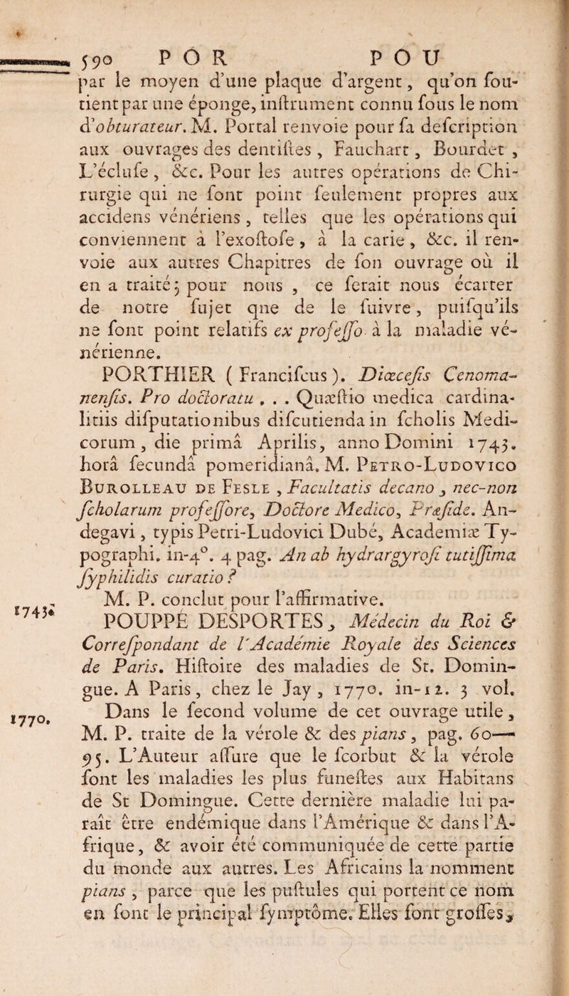 E743i 1770. 590 P Ô R POU par le moyen d’une plaque d’argent, qu’on fou- tient par une éponge, infiniment connu fous le nom &amp; obturateur. M. Portai renvoie pour fa defcription aux ouvrages des dentilles , Fauchart, Bourdet , L’éclufe , &amp;c. Pour les autres opérations de Chi¬ rurgie qui ne font point feulement propres aux accidens vénériens , telles que les opérations qui conviennent â i’exoltofe , à la carie, &amp;c. il ren¬ voie aux autres Chapitres de fon ouvrage où il en a traite 3 pour nous , ce lerait nous ecarter de notre fujet que de le fuivre, puilqu’ils ne font point relatifs ex profejjo• à la maladie vé¬ nérienne. PORTHIER ( Francifcus ), Diœcejïs Çenorna- nenfis. Pro docloratu , . . Quæliio medica cardina- litiis difputationibus difeutienda in feholis Medi- corum, die prima Aprilis, anno Domini 1745. horâ fecundâ pomeridianâ. M. Petro-Ludovico Burolleau de Fesle , Facultatïs decano nec-non fcholarum profejjore, Doclore Medico, Prœjtde. An- degavi, ty pis Petri-Ludovici Dubé, Academiæ Ty- pographi. in-40. 4 pag. An ab hydrargyrofi tutijjlma Jyphilidis curatio ? M. P. conclut pour l’affirmative. POUPPÉ DESPORTES > Médecin du Roi &amp; Correfpondant de VAcadémie Royale des Sciences de Paris. Hilloire des maladies de St. Domin- gue. A Paris, chez le Jay , 177o. in-iz. 3 vol. Dans le fécond volume de cet ouvrage utile , M. P. traite de la vérole &amp; des pians, pag. 60—■ 95. L’Auteur allure que le feorbut 8c la vérole font les maladies les plus funeftes aux Habitans de St Domingue. Cette dernière maladie lui pa¬ raît être endémique dans l’Amérique &amp; dans l’A¬ frique, 8c avoir été communiquée de cette partie du monde aux autres. Les Africains la nomment pians , parce que les pullules qui portent ce nom en font le principal fymptome. Elles font groffies.
