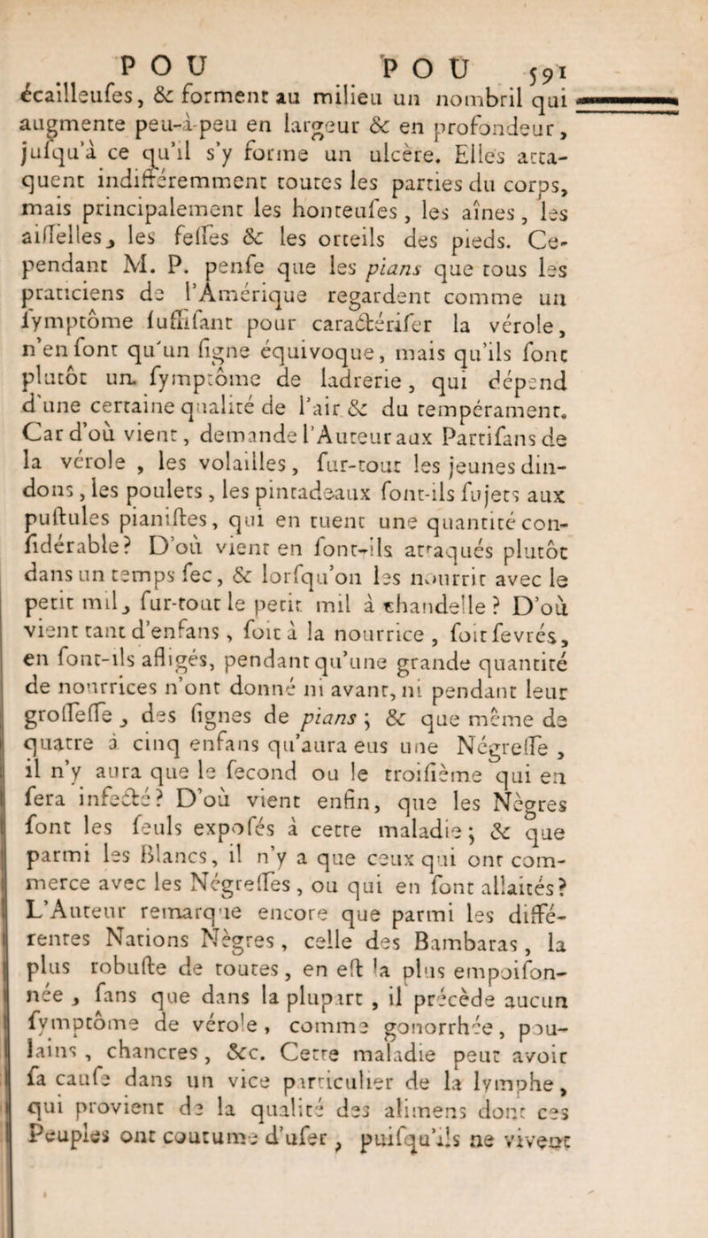 ^cailleufes, &amp; forment au milieu un nombril qui augmente peu-i-peu en largeur &amp; en profondeur, julqua ce qu’il s’y forme un ulcère. Elles atta¬ quent indifféremment toutes les parties du corps, mais principalement les honteufes, les aînés, les aifîellesj les felfes ôc les orteils des pieds. Ce-* pendant M. P. penfe que les plans que tous les praticiens de 1 Amérique regardent comme un lymptôme (uffifant pour caraétérifer la vérole, n’en font qu'un figne équivoque, mais qu’ils font plutôt un. fymptôme de ladrerie, qui dépend d’une certaine qualité de l’air &amp; du tempérament. Car d’où vient, demande l’Auteur aux Partifansde la vérole , les volailles, fur-tout les jeunes din¬ dons , les poulets, les pintadeaux font-ils fu jets aux pullules pianiftes, qui en tuent une quantité con¬ sidérable? D’où vient en font-ils attaqués plutôt dans un temps fee, &amp; lorfqu’011 les nourrir avec le petit milj fur-tout le petit mil à «haridelle? D’où vient tant d’enfans, foie à la nourrice, foirfevrés, en font-ils afligés, pendant qu’une grande quantité de nourrices n ont donne ni avant, ni pendant leur grolTede des (ignés de pians ; Sc que même de quatre à cinq enfans qu’aura eus une Nègre (Te , il n y aura que le fécond ou le troidème qui en fera infeébé? D’où vient enfin, que les Nègres font les feuls expofés à cette maladie; &amp; que parmi les Blancs, il n’y a que ceux qui onr com¬ merce avec les NégrefTes , ou qui en font allaités? L’Auteur remarque encore que parmi les diffé¬ rentes Nations Nègres, celle des Bambaras, la plus robufte de routes, en eft *a plus empoison¬ née , fans que dans la plupart , il précède aucun fymptôme de véro!e , comme gonorrhée, pou¬ lains , chancres , &amp;c. Cetre maladie peut avoir fa caufe dans un vice particulier de la lymphe, qui provient de la qualité des ahmens dont ces Peuples ont coutume d’ufer ? puifqu’iis ne vivent