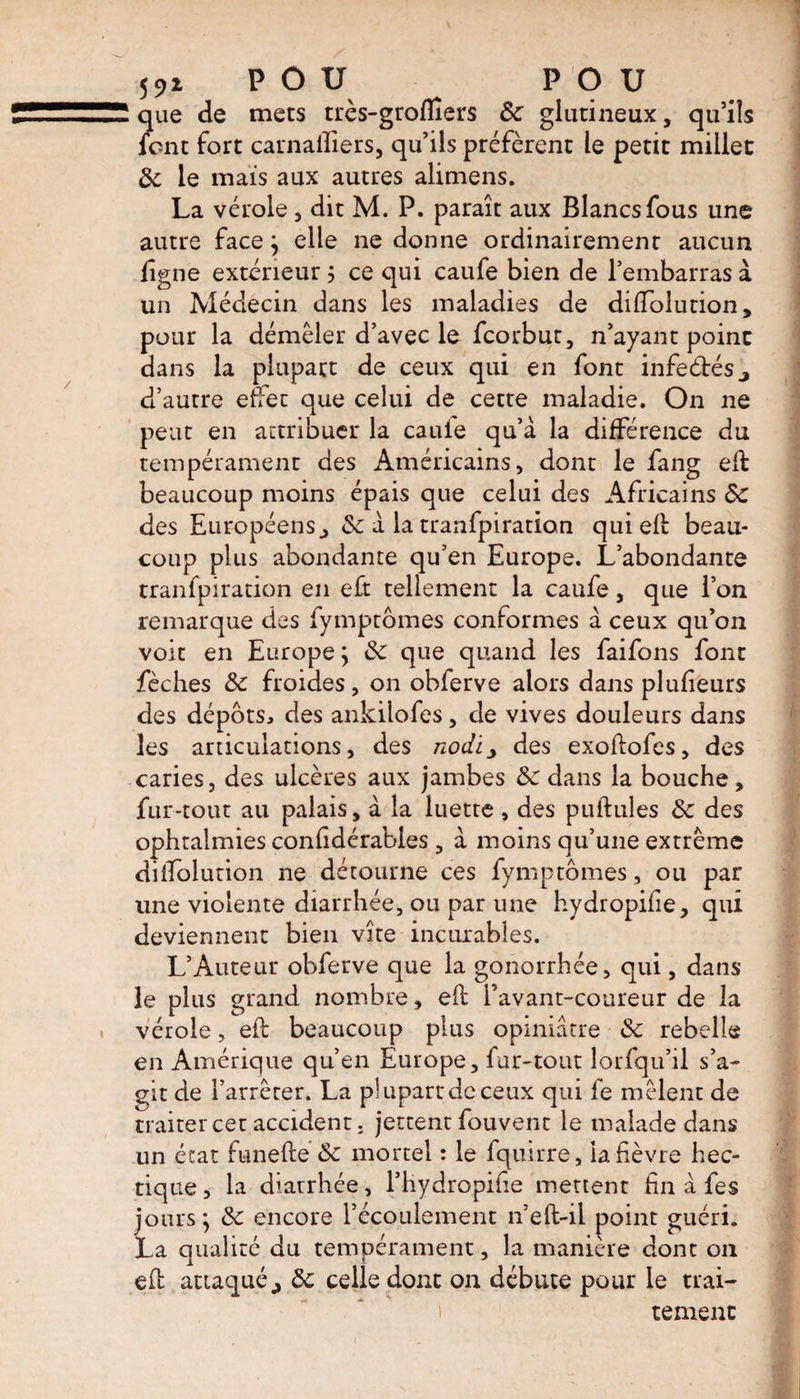 55,* POU POU que de mets très-gtoffiers de glutineux, qu’ils lent fort carnaiîiers, qu’ils préfèrent le petit millet de le mais aux autres alimens. La vérole , dit M. P. paraît aux Blancs fous une autre face; elle ne donne ordinairement aucun ligne extérieur 5 ce qui caufe bien de l’embarras à un Médecin dans les maladies de diffolution, pour la démêler d’avec le feorbut, n’ayant point dans la plupart de ceux qui en font in fedésj d’autre effet que celui de cette maladie. On ne peut en attribuer la cauie qu’à la différence du tempérament des Américains, dont le fang eft beaucoup moins épais que celui des Africains ÔC des Européens., de à la tranfpiration qui eft beau¬ coup plus abondante qu’en Europe. L’abondante tranfpiration en eft tellement la caufe, que l’on remarque des fymptomes conformes à ceux qu’on voit en Europe; de que quand les faifons font fèches de froides, on obferve alors dans pîufieurs des dépôts, des ankilofes, de vives douleurs dans les articulations, des nodi^ des exoftofes, des caries, des ulcères aux jambes de dans la bouche, fur-tout au palais, à la luette, des pullules de des ophtalmies confidérabies , à moins qu’une extrême dilfolution ne détourne ces fymptomes, ou par une violente diarrhée, ou par une hydropifie, qui deviennent bien vite incurables. L’Auteur obferve que la gonorrhée, qui, dans le plus grand nombre, eft l’avant-coureur de la vérole, eft beaucoup plus opiniâtre de rebelle en Amérique qu’en Europe, fur-tout lorfqu’ii s’a¬ git de l’arrêter. La plupart de ceux qui fe mêlent de traiter cet accident, jettent fouvent le malade dans un état funefte de mortel : le fquirre, la fièvre hec¬ tique, la diarrhée, l’hydropifie mettent fin à fes jours; de encore l’écoulement n’eft-il point guéri. La qualité du tempérament, la manière dont 011 eft attaqué,, de celle dont on débute pour le trai¬ tement
