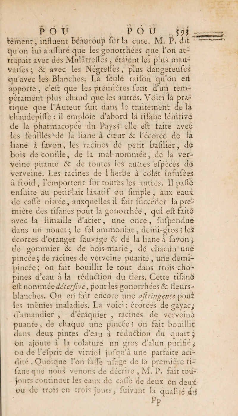 POU . POU. . jjj . bernent, influent beaucoup fur la cure. M. P. dit ~ qu'on lui a alluré que les gonorrhées que l’on at¬ trapait avec des Mulatrefles, étaient lés phis niait- Vaifes ; &: avec les Négrefles, plus dàngereufes qu’avec les Blanches; La feule taifôn qu’ort eii apporte , c’eft que les premières font d’un tem¬ pérament plus chaud que les autres. Voici la pra¬ tique que l’Auteur fuit dans le traitement de là thaudepifle : il emploie d’abord la tiiàn'e lénitive de la pharmacopée du Pays5 elle éïf laite avec les Feuilles'de la liaiie à coeur l’écôrcé de la liane à favon, les racines de petit bafilier, de bois de conille, de la mal-nommée , dé la ver¬ veine pliante & de toutes les autres efpèces de verveine. Les racines de l'herbe à cdlet infufées u froid, l’emportent fur toutes les autres. Il pâlie enfuite au petit-laic laxatif ou (impie, aux eaux de cafle nictée, auxquelles il fait fuccéder la pre¬ mière des tifanes pour la gonorrhée , qui eft Faite avec la limaille d’acier, une once, fufpendué A inc nn nrmpf * 1 f* 1é*I 'immnilnr npmi-fTmc 1 |p<! dans un nouet; le fel ammoniac, demi-gros ; les écorces d’oranger fauvàge éc de la liane A favon j de eommier <Sc de bois-marié» dé chacun une o J pincée ; de racines de verveine priante , une demi- pincée; on fait bouillir le tout dans trois cho- pines d’eau à la réduction du tiers. Cette tifàne nommée déterfive, pour les gonorrhées & fleurs- blanches. On en Fait encore une afi ring ente pouf ““ maladies. La voici: écorces de gayac^ , d’éraciuier , racines de verveine les inc mes d’amandier , d’éraquier , racines de verveine puante, de chaque une pincée ; on Fait bouillir dans deux pintes d’eau à réduction du quart j on ajoute à la colature un gros d’alun purifié* ou de l’eTprit de vitriol jufqu’à une parfaire aci¬ dité , Quoique l’on Fa île ufage de la première ti- faneque nous venons de décrire , M. P. Fair tou¬ jours continuer les eaux de calfe de deux en deux ou de trots en trois jour?, fuivant ha qualité d'i Pp