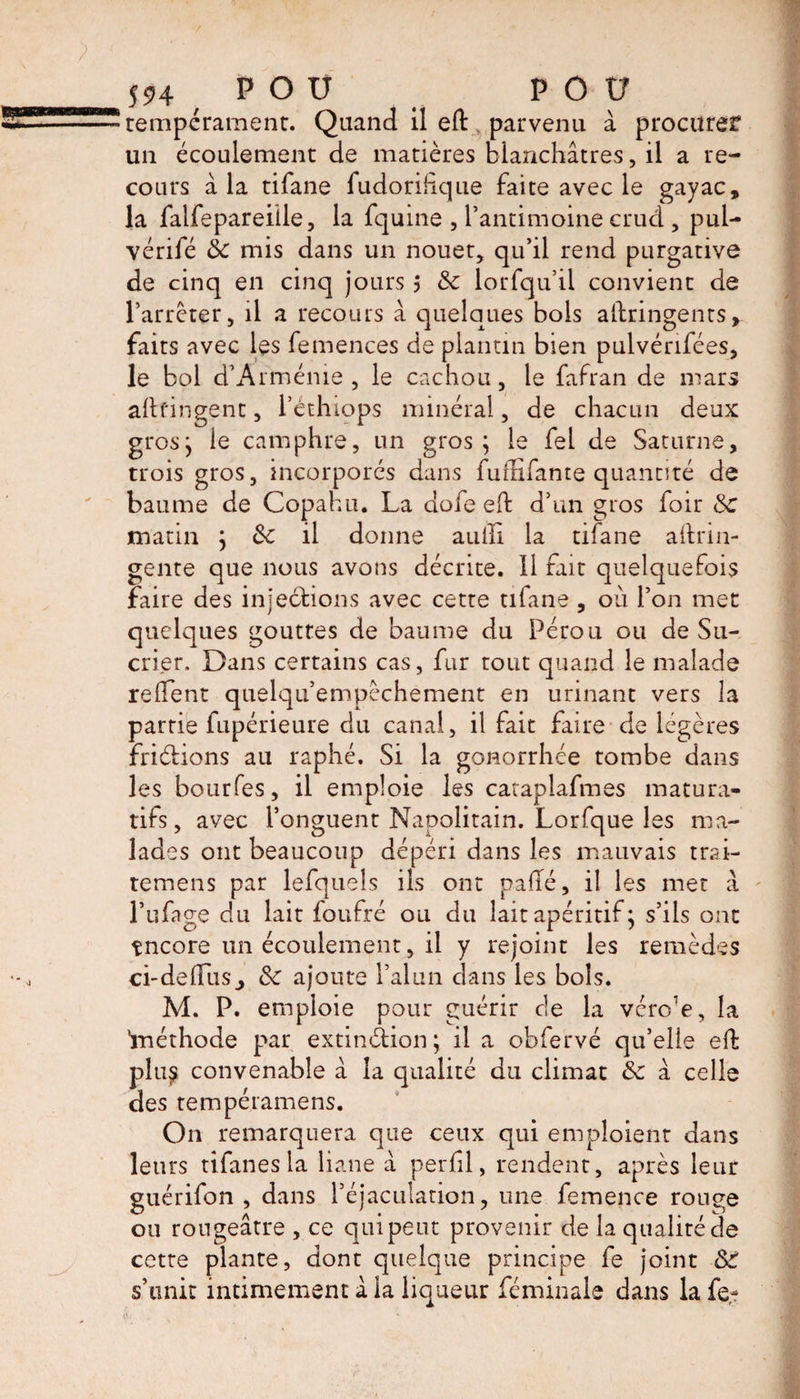 tempérament. Quand il elt parvenu à procurer un écoulement de matières blanchâtres, il a re¬ cours â la tifane fudorihque faite avec le gayac, la falfepareiile, la fquine , l’antimoine crud , pul- vérifé 8c mis dans un nouet, qu’il rend purgative de cinq en cinq jours j 8c lorfqu’il convient de l’arrêter, il a recours â quelques bols altringenrs, faits avec les femences de plantin bien pulvérifées, le bol d’Arménie, le cachou, le fafran de mars allongent, l’éthiops minéral, de chacun deux gros; le camphre, un gros; le fel de Saturne, trois gros, incorporés dans fuffifante quantité de baume de Copahu. La dofe eft d’un gros foir 8c matin ; 8c il donne aiilîl la tifane aftrin- gente que nous avons décrite. Il fait quelquefois faire des injections avec cette tifane , où l’on met quelques gouttes de baume du Pérou ou de Su¬ crier. Dans certains cas, fur tout quand le malade relient quelqu’empêchement en urinant vers la partie fupérieure du canal, il fait faire de légères friétions au raphé. Si la gonorrhée tombe dans les bourfes, il emploie les cataplafmes matura- tifs, avec l’onguent Napolitain. Lorfque les ma¬ lades ont beaucoup dépéri dans les mauvais trai- temens par lefquels ils ont palîé, il les met â l’ufage du lait foufré ou du lait apéritif ; s’ils ont tncore un écoulement, il y rejoint les remèdes ci-dedus^ 8c ajoute l’alun dans les bols. M. P. emploie pour guérir cle la vcrc:e, la 'méthode par extinction; il a obfervé qu’elle elt plup convenable à la qualité du climat 8c â celle des tempéramens. On remarquera que ceux qui emploient dans leurs tifanes la liane à perfil, rendent, après leur guérifon , dans l’éjaculation, une femence rouge ou rougeâtre , ce qui peut provenir de la qualité de cette plante, dont quelque principe fe joint SC s’unit intimement â la liqueur féminale dans la fe-