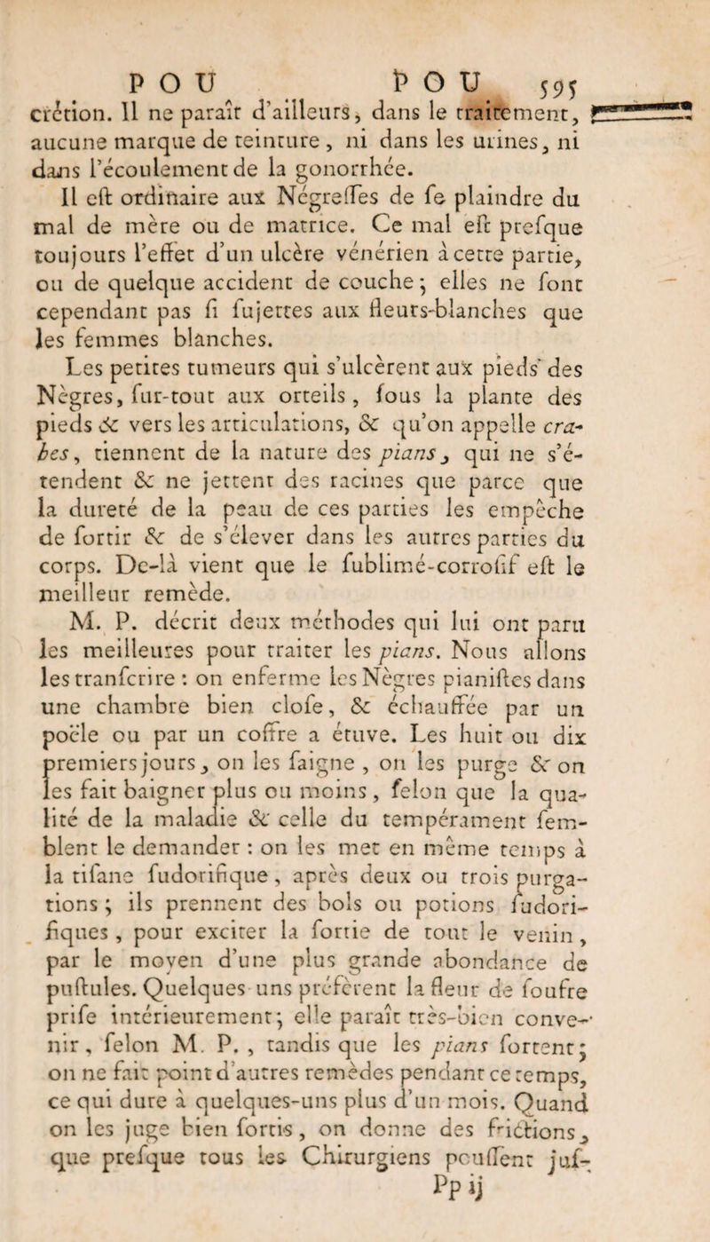 Ci'ètion. 11 ne parait d’ailleurs, dans le traitement, aucune marque de teinture , ni dans les mines, ni daiis l’écoulement de la gonorrhée. Il eft ordinaire aux Négrelfes de fe plaindre du mal de mère ou de matrice. Ce mal efc prefque toujours l’eflet d’un ulcère vénérien acetre partie, ou de quelque accident de couche} elles ne font cependant pas fi iujettes aux Heurs-blanches que les femmes blanches. Les petites tumeurs qui s’ulcèrent aux pieds des Nègres, fur-tout aux orteils, fous la plante des pieds 6c vers les articulations, 6c quon appelle cra¬ bes , tiennent de la nature des pians ^ qui ne s’é¬ tendent 6c ne jettent des racines que parce que la dureté de la peau de ces parties les empêche de fortir 6c de s’élever dans les autres parties du corps. De-la vient que le fublimé-corrofîf eft le meilleur remède. M. P. décrit deux méthodes qui lui ont paru les meilleures pour traiter les pians. Nous allons les tranfcrire : on enferme les Nègres pianiftes dans une chambre bien clofe, & échauffée par un poêle ou par un coffre a étuve. Les huit ou dix premiers jours, on les faigne , on les purge 6c on les fait baigner plus ou moins, felon que la qua¬ lité de la maladie 6c celle du tempérament (em¬ blem le demander : on les met en même temps à la tifane fudorifique, après deux ou trois purga¬ tions ; ils prennent des bols ou potions iudori- hques, pour exciter la fortie de tout le venin, par le moyen d’une plus grande abondance de puftules. Quelques uns préfèrent la Heur de foufre prife intérieurement*, elle paraît très-bien conve-- nir, felon M. P. , tandis que les pians fortenr; on ne fait point d’autres remèdes pendant ce temps, ce qui dure à quelques-uns plus d’un mois. Quand on les juge bien forti-s, on donne des fndïions^ que prefque tous les Chirurgiens pouffent juf-