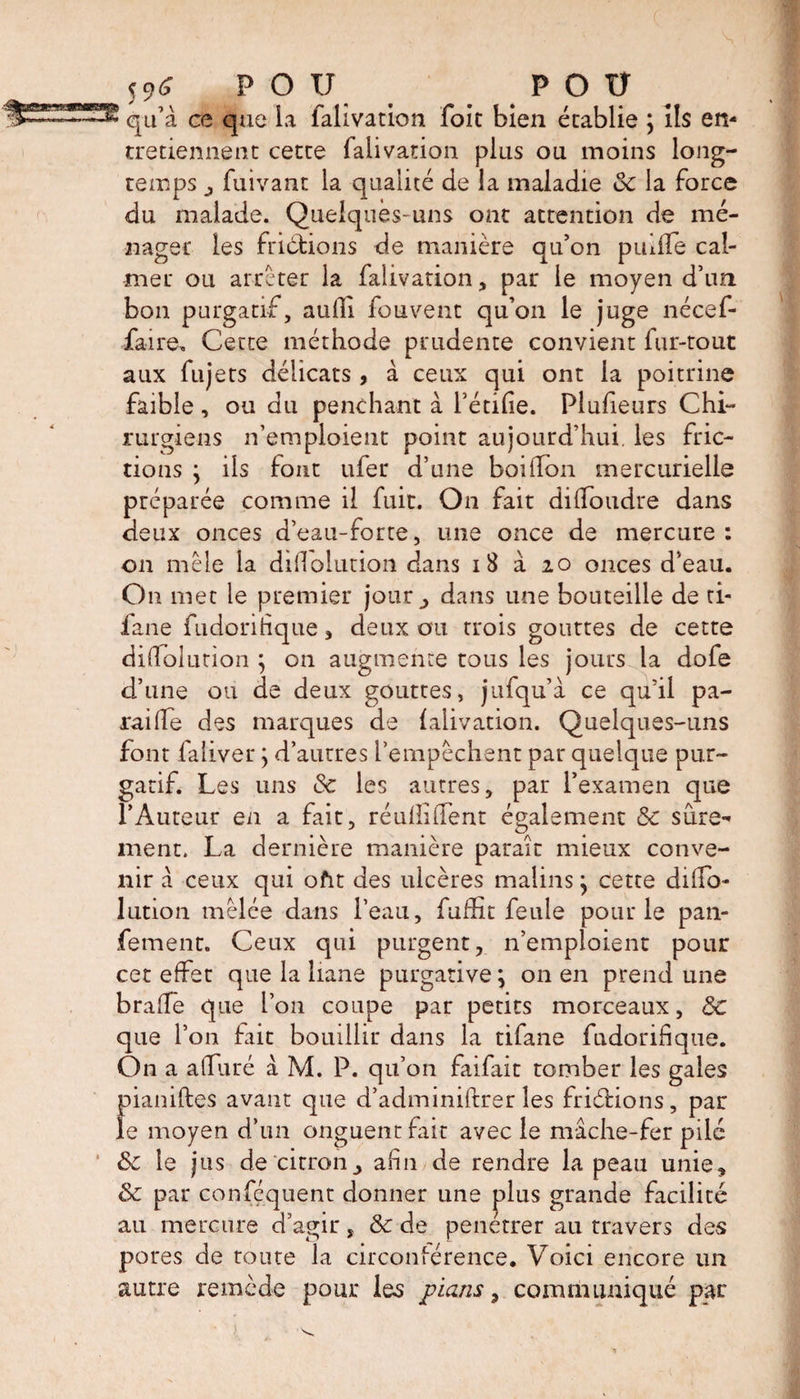 qu’a ce que ia falivation foie bien établie ; ils en¬ tretiennent cette falivation plus ou moins long¬ temps j, fuivant la qualité de la maladie oc la force du malade. Quelques-uns ont attention de mé¬ nager les friefions de manière qu’on puÜTe cal¬ mer ou arrêter la falivation, par le moyen d’un bon purgatif, aufli fouvent qu’on le juge nécef- ia-ire. Cette méthode prudente convient fur-tout aux fujets délicats, à ceux qui ont la poitrine faible , ou du penchant à bêtifie. Plusieurs Chi¬ rurgiens n’emploient point aujourd’hui, les fric¬ tions ; ils font ufer d’une boiilon mercurielle préparée comme il fuit. On fait difioudre dans deux onces d’eau-forte, une once de mercure: on mêle la difiolution dans 18 à 20 onces d’eau. On met le premier jour^ dans une bouteille de ti- fane fudoritique * deux ou trois gouttes de cette difiolurion ; on augmente tous les jours la dofe d’une ou de deux gouttes, jufqu’â ce qu’il pa¬ rai (Te des marques de falivation. Quelques-uns font faliver ; d’autres l’empêchent par quelque pur¬ gatif. Les uns Sc les autres, par l’examen que l’Auteur en a fait, réullififent également 8c sûre¬ ment. La dernière manière parait mieux conve¬ nir â ceux qui ofit des ulcères malins; cette difio- lution mêlée dans l’eau, fuffit feule pour le pan- fement. Ceux qui purgent, n’emploient pour cet effet que la liane purgative; on en prend une brafie que l’on coupe par petits morceaux, 8c que l’on fait bouillir dans la tifane fudorifique. On a a (Tu ré à M. P. qu’on faifait tomber les gales pianiftes avant que d’adminiftrer les friètions, par le moyen d’un onguent fait avec le mâche-fer pilé &amp; le jus de citronafin de rendre la peau unie, 8c par confisquent donner une plus grande facilité au mercure d’agir, &amp; de penetrer au travers des pores de toute la circonférence. Voici encore un autre remède pour les pians ^ communiqué par