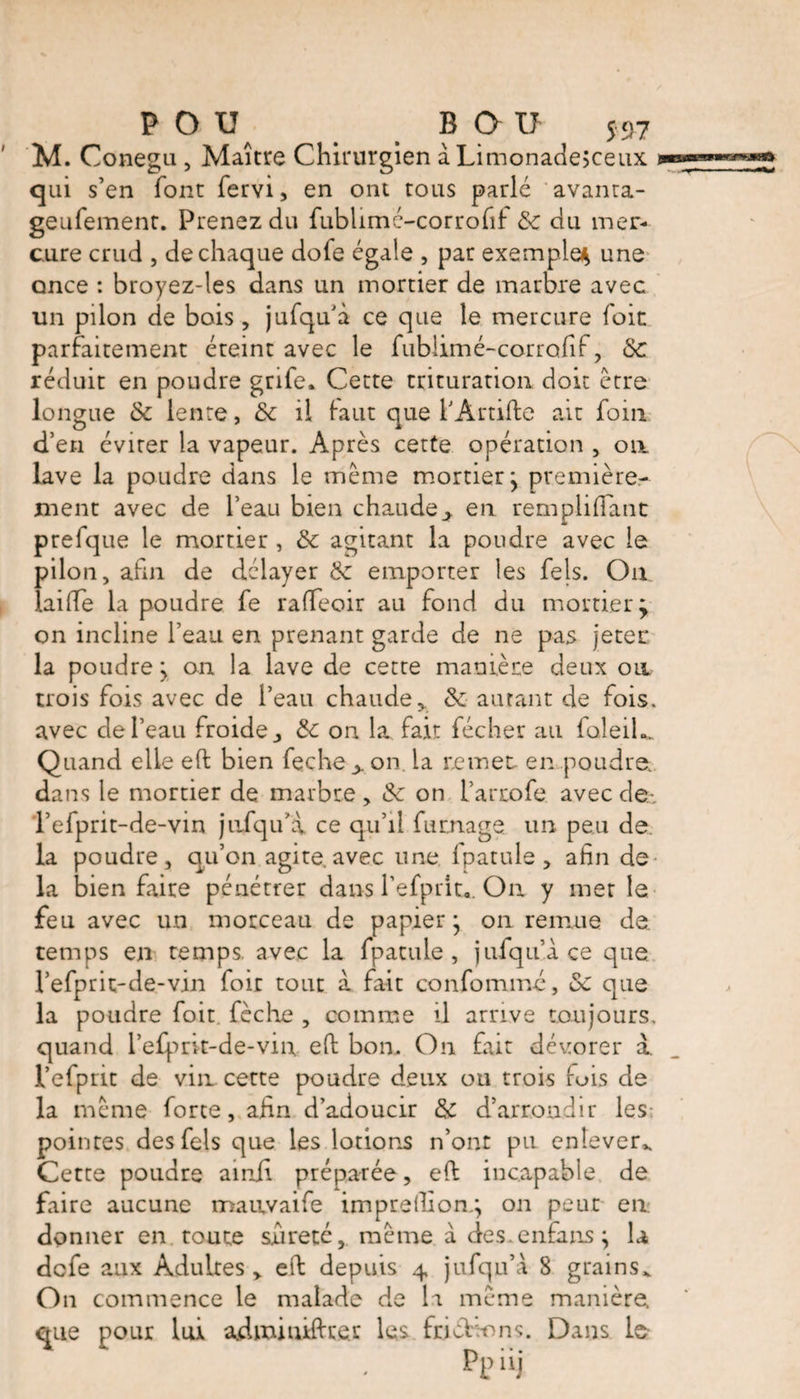M. Conegu , Maître Chirurgien à Limonade;ceux qui s’en font fervi, en ont tous parlé avanta- geurement. Prenez du fublimé-corrofif 8c du mer¬ cure crud , de chaque dofe égale , par exemple^ une once : broyez-les dans un mortier de marbre avec un pilon de bois, jufqu’à ce que le mercure foie parfaitement éteint avec le fubiimé-corrofif, 8c réduit en poudre grife. Cette trituration doit être longue 8c lente, 8c il faut que f Àrtifte ait foin d’en éviter la vapeur. Après cette opération , on lave la poudre dans le même mortier y première¬ ment avec de l’eau bien chaude*. en rempliflant prefque le mortier , 8c agitant la poudre avec le pilon, afin de délayer 8c emporter les fels. Ou laiffe la poudre fe raffeoir au fond du mortier ^ on incline l’eau en prenant garde de ne pas jeter la poudre j on la lave de cette manière deux on trois fois avec de l’eau chaude* 8c autant de fois» avec de l’eau froide* 8c on la fait fécher au faleiL Quand elle eft bien feche> on. la remet en poudre, dans le mortier de marbre, 8c on l’arrofe avec de.-, l’efprit-de-vin jufqu’a ce qu’il fumage, un peu de la poudre, qu’on agite.avec une fpatule, afin de la bien faire pénétrer dans l’efprit. Ou y met la feu avec un morceau de papier} on remue de temps en temps, avec la fpatule, jufqu’ace que l’efprit-de-vin foit tout a fait confommé, 8c que la poudre foit fèche , comme il arrive toujours, quand l’efprlt-de-vin eft bon. On fait dévorer à. Vefprit de vin. cette poudre deux oti trois fuis de la même forte, afin d’adoucir &amp; d’arrondir les: pointes des fels que les lotions n’ont pu enlever^ Cette poudre ainf préparée, eft incapable de faire aucune maavaife imprefiiong on peut en donner en. toute sûreté, même à des.cnfans; la defe aux Adultes * eft depuis 4 jufqu’a 8 grains,. On commence le malade de la même manière, que pour lui adminifteer les frictions. Dans le Ppüj
