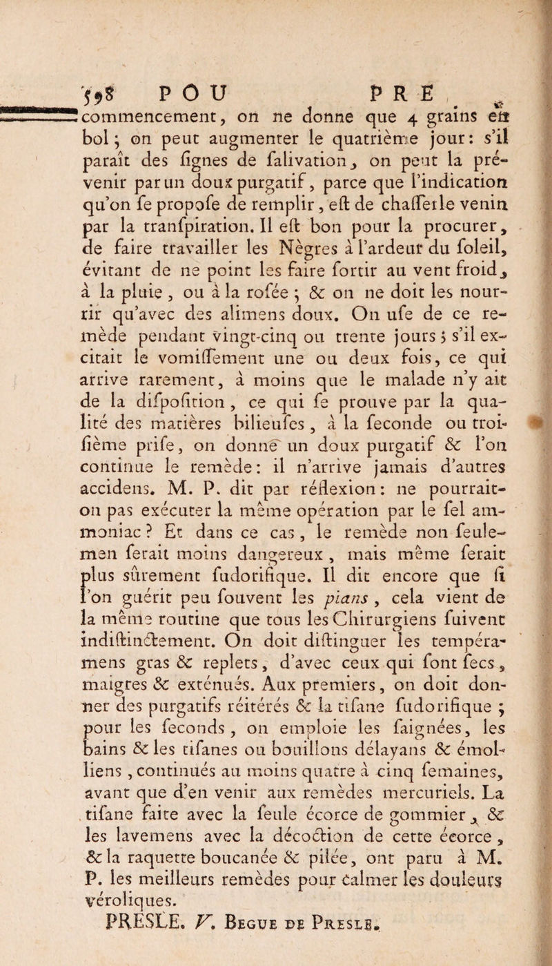 59$ POU PRE commencement, on ne donne que 4 grains en bol; on peut augmenter le quatrième jour: s’il paraît des lignes de falivation_, on peut la pré¬ venir par un doux purgatif, parce que l’indication qu’on fe propofe de remplir, eft de chaiferle venin par la tranfpiration. 11 eft bon pour la procurer, de faire travailler les Nègres à l’ardeur du foleil, évitant de ne point les faire fortir au vent froid j à la pluie , ou à la rofée j 8c on ne doit les nour¬ rir qu’avec des alimens doux. On ufe de ce re¬ mède pendant vingt-cinq ou trente jours 5 s’il ex¬ citait le vomiftement une ou deux fois, ce qui arrive rarement, à moins que le malade n’y ait de la difpofition , ce qui fe prouve par la qua¬ lité des matières bilieufes, à la fécondé ou troi- fième prife, on donne un doux purgatif 8c l’on continue le remède: il n’arrive jamais d’autres accidens. M. P. dit par rédexion : 11e pourrait- on pas exécuter la meme opération par le fel am¬ moniac ? Et dans ce cas, le remède non feule- men ferait moins dangereux , mais meme ferait plus sûrement fudorifique. Il dit encore que li l’on guérit peu fouvent les plans , cela vient de la même routine que tous les Chirurgiens fuivenc indiftinélement. On doit diftin^uer les tempéra'* mens gras &amp; replets, d’avec ceux qui font fees 3 maigres 8c exténués. Aux premiers, on doit don¬ ner des purgatifs réitérés 8c la tifane fudorifique ; pour les féconds, on emploie les faignées, les bains 8c les tifanes ou bouillons délayans 8c émoL liens , continués au moins quatre à cinq femaines, avant que d’en venir aux remèdes mercuriels. La tifane faite avec la feule écorce de gommier A 8c les îavemens avec la décoction de certe écorce , &amp; la raquette boucanée &amp; pilée, ont paru à M. P. les meilleurs remèdes pour Calmer les douleurs véroliques. PRESLE. V. Begue de Preslb.