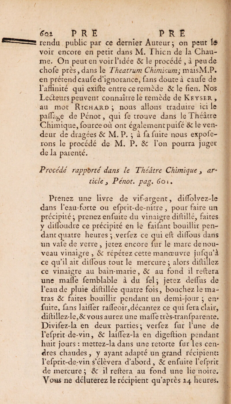 *qi PRE # - PRE rendu public par ce dernier Auteur} on peut lé voir encore en petit dans M. Thicn de la Chau¬ me. On peut en voir l’idée 6c le procédé , à peu de chofe près,dans le Theatrum Chimieum; maisM.P. en prétend caufe d’ignorance, fans doute à caufe de l'affinité qui exifte entre ce remède 6c le den. Nos Lecteurs peuvent connaître le remède de Keyser , au mot Richard } nous allons traduire ici le padage de Pénot, qui fe trouve dans le Théâtre Chimique, fource où ont également puifé 6c le ven¬ deur de dragées 6c M. P. } à fa fuite nous expofe- rons le procédé de M. P. 6c l’on pourra juger de la parenté. Precede rapporté dans le Théâtre Chimique ar¬ ticle , Pénot. pag. ùoi. Prenez une livre de vif-argent, dilTolvez-le dans leau-forte ou efprit-de-nitre, pour faire un précipité} prenezenfuite du vinaigre diftillé, faites y dilToudre ce précipité en le faifant bouillir pen¬ dant quatre heures } verfez ce qui eft diffious dans un vafe de verre , jetez encore fur le marc de nou¬ veau vinaigre , 6c répétez cette manœuvre jufqu’â ce qu’il ait didous tout le mercure} alors difcillez ce vinaigre au bain-marie, 6c au fond il reliera une made femblable à du fel} jetez delfus de l’eau de pluie diftdlée quatre fois, bouchez le ma- tras 6c faites bouillir pendant un demi-jour } en* fuite, fans laider radeoir,décantez ce qui fera clair, diftillez-le,&amp;vous aurez une made très-tranfparente. Divifez-la en deux parties} verfez fur l’une de Fefprit de-vin, 6c laidez-la en digeftion pendant huit jours : mettez-la dans une retorte fur les cen¬ dres chaudes , y ayant adapté un grand récipient: l’efprit-de.-vin s’élèvera d’abord, 6c enfuite i’efprit de mercure } 6c il redera au fond une lie noire. Vous ne déluterez le récipient qu’après 24 heures.