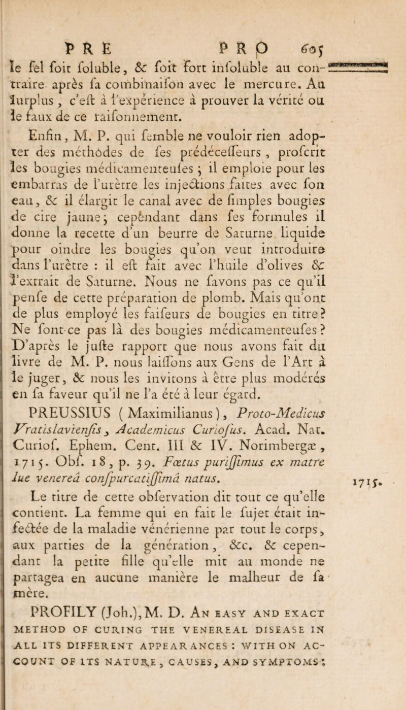 PRE P R p £05 le fel foie foluble, 8c foit Fort inloluble au cou-! traire après fa combinai ion avec le mercure. Au Surplus , c’elt à l'expérience à prouver la vérité ou le faux de ce raifonnemenr. Enfin, M. P. qui feinble ne vouloir rien adop¬ ter des méthodes de fes prédécefieurs , prolcrit les bougies médicamenteules ; il emploie pour les embarras de l’urètre les injections faites avec fou eau, 8c il élargir le canal avec de fimples bougies de cire jaune j cependant dans fes formules il donne la recette d’un beurre de Saturne liquide pour oindre les bougies qu’on veut introduire dans l’urètre : il eft fait avec l’huile d’olives 8c l’extrait de Saturne. Nous ne favons pas ce qu’il penfe de cette préparation de plomb. Mais qu’ont de plus employé les faifeurs de bougies en titre? Ne font-ce pas la des bougies médicamenteufes ? D’après le jufte rapport que nous avons fait du livre de M. P. nous laifions aux Gens de l’Art à le juger, 8c nous les invitons à être plus modérés en fa faveur qu’il ne l’a été à leur égard. PREUSS1ÜS ( Maximilianus ), Proto-Medicus Vratïslavienjls > Academïcus Curie]us. Acad. Nat, Curiof. Ephem. Cent. Ill 8c IV. Norimbergæ , 1715. Obi. 1 8 , p. 39. Fœtus purljjlmus ex matre lue venerea, confpurcariffimâ natus. Le titre de cette obfervation dit tout ce qu’elle contient. La femme qui en fait le fujet était in¬ fectée de la maladie vénérienne par tout le corps, aux parties de la génération, &amp;c. 8c cepen¬ dant la petite fille qu’elle mit au monde ne partagea en aucune manière le malheur de fa ■ mère. PROFILY (Joh.),M. D. An easy and exact METHOD OF CURING THE VENEREAL DISEASE IN ALL ITS DIFFERENT APPEARANCES: WITH ON AC¬ COUNT OF ITS NATURE , C A USES, AND SYMPTOMS ;
