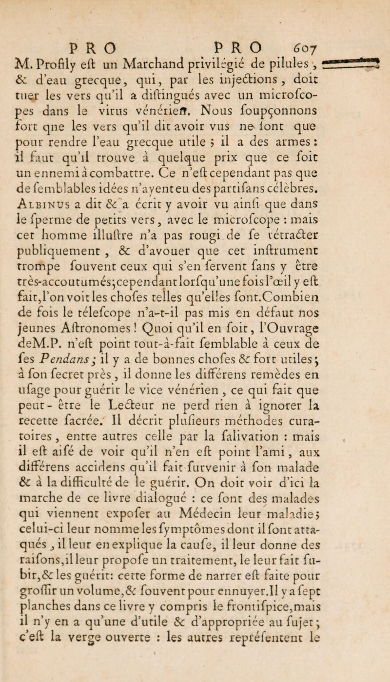 M. Profily eft un Marchand privilégié de pilules , 8c d’eau grecque, qui, par les injeétions, doit tuer les vers qu’il a diftingués avec un microfco- pes dans le virus vénériefî. Nous foupçonnons fort que les vers qu’il dit avoir vus ne lonc que pour rendre l’eau grecque utile ; il a des armes: il faut qu’il trouve a quelque prix que ce foie un ennemi à combattre. Ce n’eft cependant pas que de femblables idées n’ayenteu des partifans célèbres. Albinus a dit & a écrit y avoir vu ainfi que dans le fperme de petits vers, avec le microfcope : mais cet homme illuftre n’a pas rougi de fe vétraéter publiquement , 8c d’avouer que cet inftrument trompe fouvent ceux qui s’en fervent fans y être très-accoutumésjcependantlorfqu’une foisl’œil y eft fait,l’on voit les chofes telles qu’elles font.Combien de fois le télefeope n’a-t-il pas mis en defaut nos jeunes Aftronomes ! Quoi qu’il en foit, l’Ouvrage deM.P. n’eft point tout-à-fait femblable à ceux de fes Pendans; il y a de bonnes chofes 8c fort utiles y a fon fecret près , il donne les différens remèdes en ufage pour guérir le vice vénérien , ce qui fait que peut - être le Lecteur ne perd rien à ignorer la recette facrée. Il décrit plufieurs méthodes cura- toires, entre autres celle par la falivation : mais il eft aifé de voir qu’il n’en eft point l’ami, aux différens accidens qu’il fait furvenir à fon malade 8c à la difficulté de le guérir. On doit voir d’ici la marche de ce livre dialogué : ce font des malades qui viennent expofer au Médecin leur maladie? celui-ci leur nomme les fymptômes dont il font atta¬ qués il leur en explique la caufe, il leur donne des raifons,il leur propofe un traitement, le leur fait fu- bir,& les guérit: cette forme de narrer eft faite pour groffir un volume,8c fouvent pour ennuyer.il y a fept planches dans ce livre y compris le frontifpice,mais il n’y en a qu’une d’utile 8c d’appropriée aufujet; c’eft la verge ouverte : les autres repréfencent le