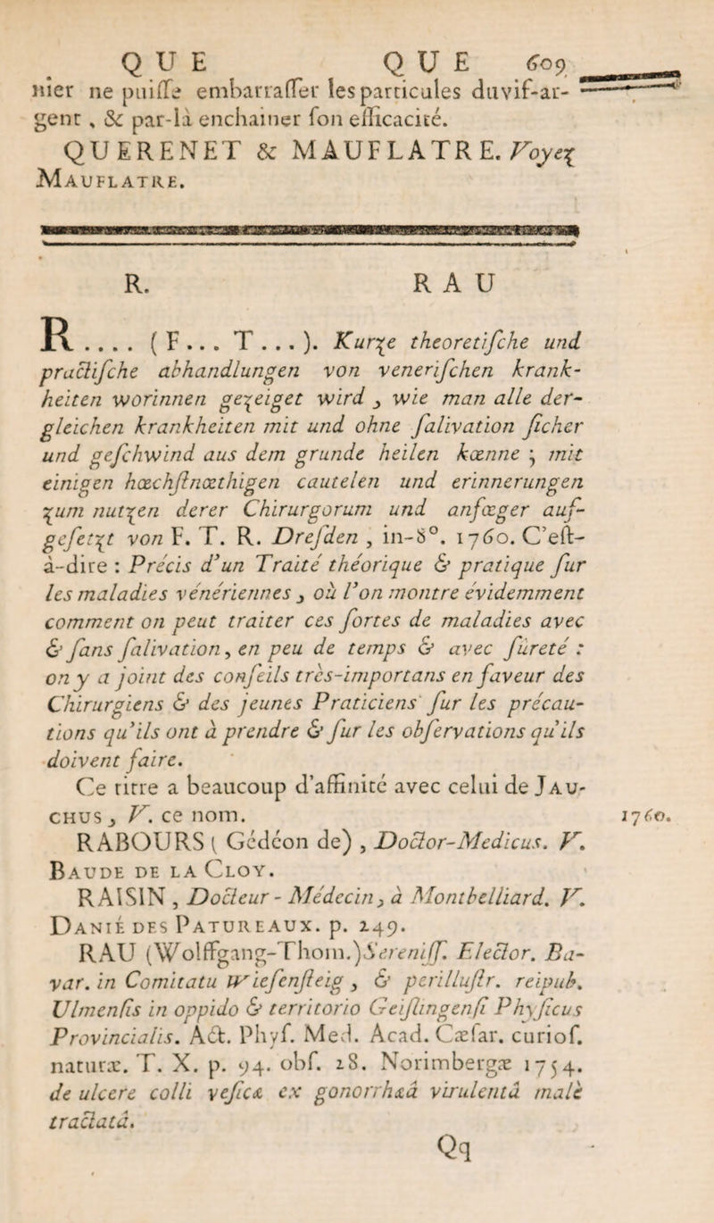 QUE QUE £09 nier ne puiffe embarrafTer les particules duvif-ar- gent % &amp; par-la enchaîner Ion efficacité. QUERENET &amp; MAUFLATRE. Voye^ Mauflatre. R. R A U R .... ( F .. . T . . . )• ^Cur^e theoretifche und praclifche abhandlungen von venenfchen krank- heiten worinnen ge^eiget wird wie man aile der- gleichen krankheiten mît und ohne falivation ficher und gefehwind aus dem grande heilen keenne j mit einigen hœchjlnœthigen c autel en und erïnnerungen ygum nut^en derer Chirurgorum und anfœger auf- gefer^t von F. T. R. Drefden , in-8°. 1760. C’eft- à-dire : Precis d'un Traité théorique &amp; pratique fur les maladies vénériennes 3 où Ton montre évidemment comment on peut traiter ces fortes de maladies avec &amp; fans falivation, en peu de temps &amp; avec fureté : on y a joint des confeils tres-importans en faveur des Chirurgiens &amp; des jeunes Praticiens fur les précau¬ tions quils ont à prendre &amp; fur les ohfervations qu'ils doivent faire. Ce rirre a beaucoup d’affinité avec celui de Jau- chus _> V. ce nom. RABOURS { Gédéon de) , Doctor-Medicus. }r. Baude de la Cloy. RAISIN , Docteur - Médecin, à Month tlliard. V. Danié des Patureaux. p. 149. RAU (W o\ffgang-Thom.) Sere ni f. Elector. Ba- var. in Comitatu îViefenfieig , &amp; perillufir. reipuh. Ultnenfis in oppido &amp; territorio Gcijlingenfi Phyficus Provincialis. A6t. Phyf. Med. Acad. Cæiar. curiof. naturae. T. X. p. 94. obf. 18. Norimbergæ 1754. de ulcere colli \efic&amp; ex gonorrhea virulentâ male traclatà.