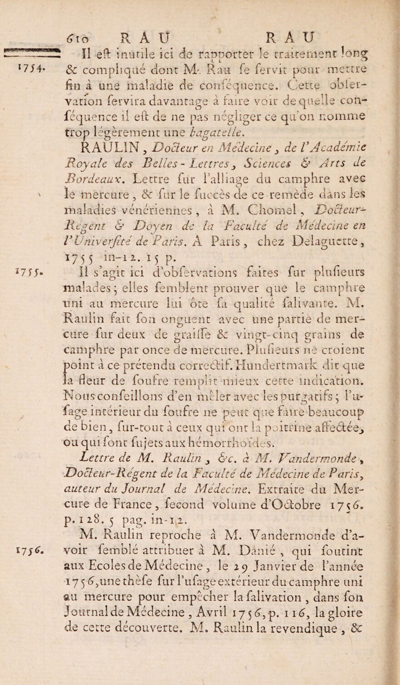 *7/4 #ià R AU R A U Il eft inutile ici de raooorter le rraiternenc long &amp; compliqué dont M'. Ran fe fer vit pour mettre fin à une maladie de conféquence. Cette obier- vation fervira davantage à hure voir de quelle con¬ féquence il eft cie ne pas négliger ce qu'on nomme trop légèrement une bagatelle. RAULIN 3 Docleur en Médecine , de VAcadémie Royale des Belles - Lettres Sciences &amp; Arts de Bordeaux. Lettre fur l'alliage du camphre avec le mercure , &amp; fur le fuccès de ce remède dans les maladies vénériennes , à M, Cliomel, Docleur- Regent &amp; Doyen de la Faculté de Médecine en VÜniverJité de Paris. A Pans, chez Délaguette, 1755 ln_1 2- 15 p- *7//* li s’agit ici d'obférvations faites fur plufieurs malades j elles femblenr prouver que le camphre ami au mercure lui dre fa qualité ialivante. AL Raulin fait fon onguent avec une partie de mer¬ cure fur deux cle graille &amp; vingt-cinq grains de camphre par once de mercure. Plufieurs ne croient point a ce prétendu corre&amp;if. Hundertmark dit que la fleur de fou ire remplit mieux cette indication. Nousconfeillons d’en mêler avec les purgatifs; I’m Page intérieur du foufre ne peut que faire beaucoup de bien, fur-tout à ceux qui ont la poitrine afreétée^ ou qui font lu jets aux hémorrhoïdes. Lettre de M. Raulin , &amp;c. à AL Vandermonde „ Docleur-Régent de la Faculté de Médecine de Parisy auteur du Journal de Médecine. Extraite du Mer¬ cure de France, fécond volume d’Gdlobre 17ç6. p. 1 28. 5 pag. m- ï 1. M. Raulin reproche à M. Vandermonde d’a- ï7/&lt;h voir femblé attribuer à M. Dànié , qui foutinc aux Ecoles de Médecine, le 29 Janvier de l’année 175 G une thèfe fur l’ufage extérieur du camphre uni au mercure pour empêcher lafalivation , dans fou Journal de Médecine , Avril 17 5 6, p. 116, la gloire de cette découverte. M. Raulin la revendique , 3c