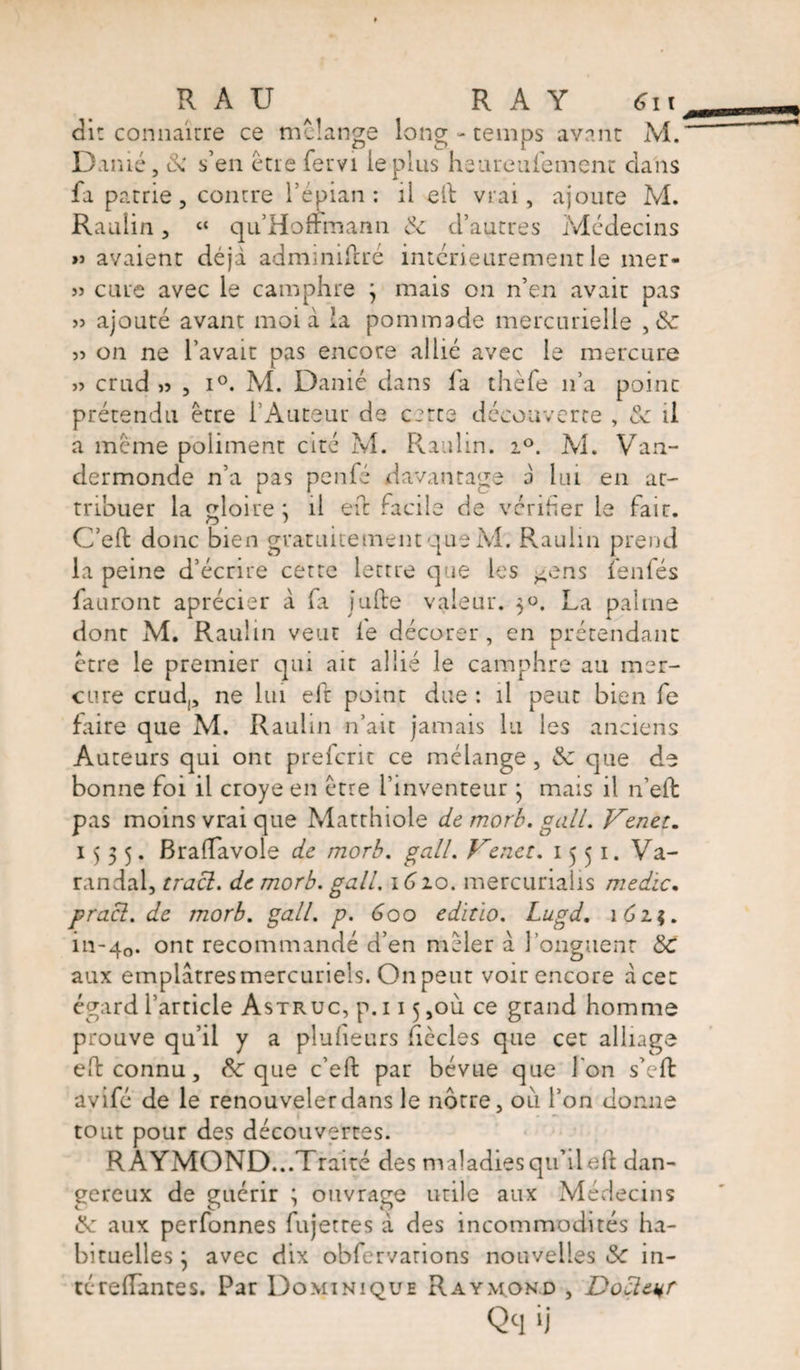 di: connaître ce melange long - temps avant M. Damé, ôi s’en être fervi le plus heareufement clans fa patrie, contre l’épian : il eft vrai, ajoute M. Raulin, t{ qu Hoffmann & d’autres Médecins » avaient déjà admmiftré intérieurement le mer- » cure avec le camphre 3 mais on n’en avait pas » ajouté avant moi à la pommade mercurielle , 8c 55 on ne l’avait pas encore allié avec le mercure 55 crud 55 , i°. M. Danié dans la thèfe n’a point prétendu être l’Auteur de cette découverte , & il a meme poliment cité M. Raulin. 2°. M. Van¬ dermonde n’a pas penfé davantage a lui en at¬ tribuer la gloire ; il eft facile de vérifier le fair. O # ' C’eft donc bien gratuitement que M. Raulin prend la peine d’écrire cette lettre que les gens îenfés fauront aprécier à fa jufte valeur. 50. La palme dont M. Raulin veut le décorer, en prétendant être le premier qui air allié le camphre au mer¬ cure crud,, ne lui eft point due : il peut bien fe faire que M. Raulin n’ait jamais lu les anciens Auteurs qui ont preferit ce mélange , 8c que de bonne foi il croye en être l’inventeur 3 mais il n’eft pas moins vrai que Matthiole de morb. gall. Venez. 1535. Braiïavole de morb. gall. Venez. 1551. Va- randal, tract. de morb. gall. \Gio. mercurialis medic, pracl. de morb. gall. p. Goo edizïo. Lugd. 1623. in-40. ont recommandé d’en mêler a longueur 8c aux emplâtres mercuriels. On peut voir encore à cet égard l’article Astruc, p. 115 ,où ce grand homme prouve qu’il y a pluheurs ficelés que cet alliage eh connu, & que c’eft par bévue que l'on s’eft avifé de le renouveler dans le nôtre, 011 l’on donne tout pour des découvertes. RAYMOND...Traité des maladies qu’il eft dan¬ gereux de guérir ; ouvrage utile aux Médecins 8c aux perfonnes fujettes à des incommodités ha¬ bituelles 3 avec dix obfervarions nouvelles & in- téreftantes. Par Dominique Raymond , Docteur