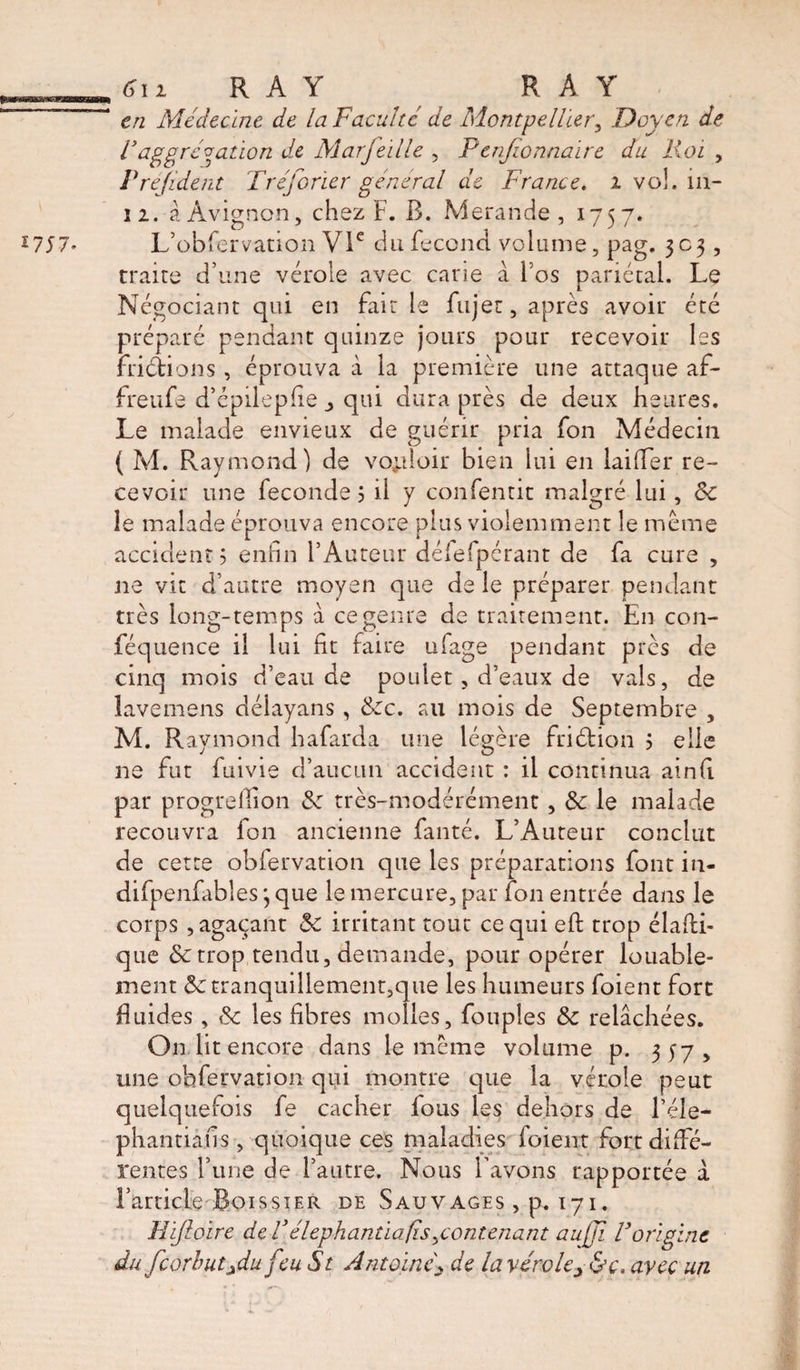 aararaa I7J7- 6\i, RAY RAY en Médecine de la Faculté de Montpellier, Doyen de F aggregation de Marfeille , F enfionnaire du Roi , Préjident Tréjorier général de France. 2 vol. in- 12. à Avignon, chez F. R. Merande , 1757. L’obfervation VIe du fécond volume, pag. 303, traite d’une vérole avec cane à Fos pariétal. Le Négociant qui en fait le fujer, après avoir été préparé pendant quinze jours pour recevoir les friétions , éprouva à la première une attaque af- freufe d’épilepfie _> qui dura près de deux heures. Le malade envieux de guérir pria fon Médecin ( M. Raymond) de vouloir bien lui en laifier re¬ cevoir une fécondé 3 il y confenrit malgré lui, Sc le malade éprouva encore plus violemment le meme accident? enfin l’Auteur délefpérant de fa cure , ne vit d’autre moyen que de le préparer pendant très long-temps à ce genre de traitement. En con- féquence il lui fit faire ufage pendant près de cinq mois d’eau de poulet, d’eaux de vais, de lavemens déiayans, &amp;c. au mois de Septembre , M. R aymond hafarda une légère friétion ? elle ne fut fuivie d’aucun accident : il continua ainfi par progrellion &amp; très-modérément, &amp; le malade recouvra fon ancienne fanté. L’Auteur conclut de cette obfervation que les préparations font in- difpenfabîes j que le mercure, par fon entrée dans le corps , agaçant ôc irritant tout ce qui efi: trop élafti- que &amp;trop tendu, demande, pour opérer louable¬ ment &amp;tranquillement,que les humeurs foient fort fluides, &amp;c les fibres molles, fouples &amp;c relâchées. On lit encore dans le meme volume p. 3^7, une obfervation qui montre que la vérole peut quelquefois fe cacher fous les dehors de l’éle- phantiafis , quoique ces maladies foient fort diffé¬ rentes Tune de l’autre. Nous l’avons rapportée a l’article BoissiER de Sauvages , p. 171. Hijloire de Vélephantiafis ^contenant auffi F origine du feorhutjdu f :u St Antoine\ de la véroles&amp;c. avec un