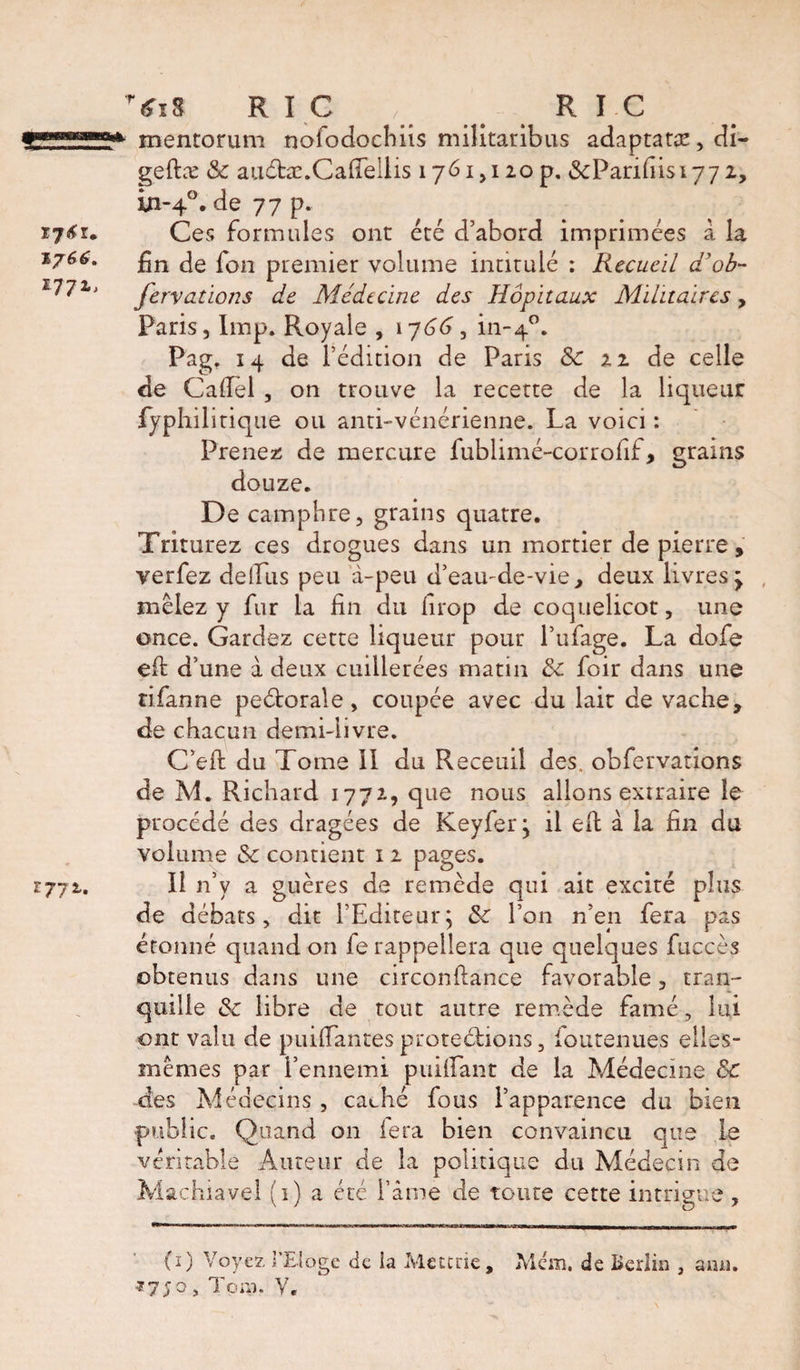 T6i8 R I C , R I C mentorum nofodocbiîs militaribus adaptatæ, di- geftæ &amp; auéhe.Cafiellis 1761,120 p. &amp;Panhisi77 2, in-40. de 77 p. Ces formules ont été d’abord imprimées à la fin de fon premier volume intitulé : Recueil a ob- fervations de Médecine des Hôpitaux Militaires, Paris, lmp. Royale , 1766, in-40. Pag. 14 de l’édition de Paris &amp; n de celle de Cadel , on trouve la recette de la liqueur fyphilitique ou anti-vénérienne. La voici : Prenez de mercure fublimé-corrofif, grains douze. De camphre, grains quatre. Triturez ces drogues dans un mortier de pierre, verfez dellus peu à-peu d’eau-de-vie, deux livres &gt; mêlez y fur la fin du firop de coquelicot, une once. Gardez cette liqueur pour l’ufage. La dofe eft d’une à deux cuillerées matin 3c foir dans une tifanne peétorale, coupée avec du lait de vache, de chacun demi-livre. C’eft du Tome II du Receuil des. obfervations de M. Richard 1772, que nous allons extraire le procédé des dragées de Keyfer, il eft à la fin du volume &amp; contient 1 2 pages. Il n’y a guères de remède qui ait excité plus de débats, dit l’Editeur $ &amp; l’on n’en fera pas étonné quand on fe rappellera que quelques fuccès obtenus dans une circonftance favorable, tran¬ quille &amp; libre de tout autre remède famé, lui ont valu de puiftances protections, fou tenues elles- mêmes par l’ennemi p uhlan t de la Médecine ÔC des Médecins , caché fous l’apparence du bien public. Quand on le ta bien convaincu que le véritable Auteur de la politique du Médecin de Machiavel (1) a été l’âme de toute cette intrigue, (i) Voyez l'Eloge de la Mettrie, Mem, de Berlin ami.