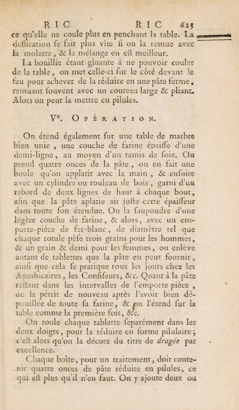 ce qu’elle ne coule plus en penchant la table. La déification fe fait plus vîte il on la remue avec la molette, &c le mélange en eft meilleur. La bouillie étant gluante à ne pouvoir couler de la table, on met celle-ci fur le coté devant le feu pour achever de la réduire en une pâte ferme, remuant fouvent avec un couteau large Sc pliant. Alors on peut la mettre en pilules. Ve. Opération. On étend également fur une table de marbre bien unie , une couche de farine épaiile d’une demi-ligne, au moyen d’un tamis de foie. On prend quatre onces de la pâte , on en fait une boule qu’on applatit avec la main , &c en fui te avec un cylindre ou rouleau cle bois , garni d’un rebord de deux lignes de haut à chaque bout, ahn que la pâte aplatie ait jufte cette épailfeur dans toute fon étendue. On la faupoudre d’une légère couche de farine, &: alors, avec un em¬ porte-pièce de fer-blanc, de diamètre tel que chaque rotule pèle trois grains pour les hommes, & un grain &c demi pour les femmes, on enlève autant de tablettes que la pâte en peut fournir, ainfi que cela fe pratique tous les jours chez les Apothicaires, les Confifeurs, &ce. Quant à la pâte refiant dans les intervalles de l’emporte pièce , on la pétrit de nouveau après l’avoir bien dé- p aillée de toute fa farine, & on l’étend fur la table comme la première fois, dcc. On roule chaque tablette feparément dans les deux doigts, pour la réduire en forme pilulairej c’eft alors qu’011 la décore du titre de dragée par excellence. Chaque boite, pour un traitement, doit conte¬ nir quatre onces de pâte réduite en pilules, ce qui ell plus qu’il n’en faut. On y ajoute deux ou
